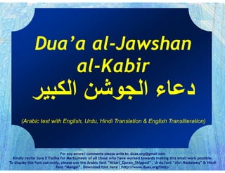 Dua’a al-Jawshan
al-Kabir
For any errors / comments please write to: duas.org@gmail.com
Kindly recite Sura E Fatiha for Marhumeen of all those who have worked towards making this small work possible.
To display the font correctly, please use the Arabic font “Attari_Quran_Shipped” , Urdu font “Alvi Nastaleeq” & Hindi
font “Mangal”. Download font here : http://www.duas.org/fonts/
(Arabic text with English, Urdu, Hindi Translation & English Transliteration)
 