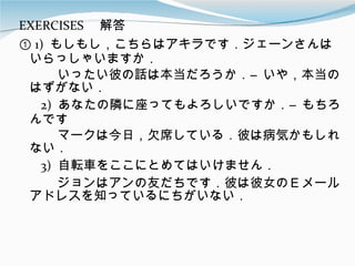 EXERCISES 　解答 ①  1)  もしもし，こちらはアキラです．ジェーンさんはいらっしゃいますか． 　　　いったい彼の話は本当だろうか．―いや，本当のはずがない． 　  2)  あなたの隣に座ってもよろしいですか．―もちろんです 　　　マークは今日，欠席している．彼は病気かもしれない． 　  3)  自転車をここにとめてはいけません． 　　　ジョンはアンの友だちです．彼は彼女のＥメールアドレスを知っているにちがいない． 