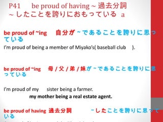 P41 　 be proud of having ~ 過去分詞 ~ したことを誇りにおもっている  a be proud of ~ing 　自分が ~ であることを誇りに思っている I’m proud of being a member of Miyako’s( baseball club  ). be proud of ~ing 　母 / 父 / 弟 / 妹 が ~ であることを誇りに思っている I’m proud of my 　 sister being a farmer.  my mother being a real estate agent.   be proud of having  過去分詞　　　 ~ した ことを誇りに思っている I’m proud of having passed the Eiken 3 rd  grade. 