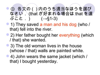 ③ 各文の ( ) 内のうち適当なほうを選び
なさい． (that が好まれる場合は that を選
ぶこと． ) 　　 (→§1-3)
1) They saved a man and his dog (who /
that) fell into the river.
2) Her father bought her everything (which
/ that) she wanted.
3) The old woman lives in the house
(whose / that) walls are painted white.
4) John wears the same jacket (which /
that) I bought yesterday.
 