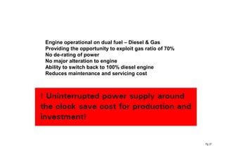 Pg. 27
Engine operational on dual fuel – Diesel & Gas
Providing the opportunity to exploit gas ratio of 70%
No de-rating of power
No major alteration to engine
Ability to switch back to 100% diesel engine
Reduces maintenance and servicing cost
 
