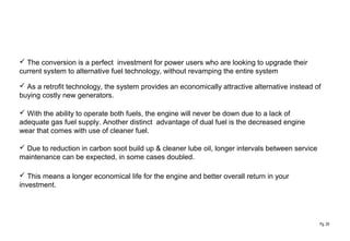 Pg. 29
 The conversion is a perfect investment for power users who are looking to upgrade their
current system to alternative fuel technology, without revamping the entire system
 As a retrofit technology, the system provides an economically attractive alternative instead of
buying costly new generators.
 With the ability to operate both fuels, the engine will never be down due to a lack of
adequate gas fuel supply. Another distinct advantage of dual fuel is the decreased engine
wear that comes with use of cleaner fuel.
 Due to reduction in carbon soot build up & cleaner lube oil, longer intervals between service
maintenance can be expected, in some cases doubled.
 This means a longer economical life for the engine and better overall return in your
investment.
 