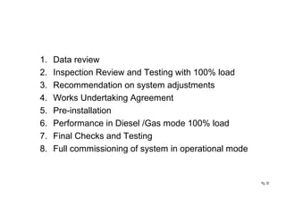 Pg. 32
1. Data review
2. Inspection Review and Testing with 100% load
3. Recommendation on system adjustments
4. Works Undertaking Agreement
5. Pre-installation
6. Performance in Diesel /Gas mode 100% load
7. Final Checks and Testing
8. Full commissioning of system in operational mode
 