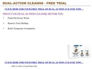 DUAL-ACTION CLEANSE - FREE TRIAL   CLICK HERE FOR YOUR FREE TRIAL OF DUAL-ACTION CLEANSE NOW… CLICK HERE FOR YOUR FREE TRIAL OF DUAL-ACTION CLEANSE NOW… Offer is valid in United States Only WHAT CAN DUAL-ACTION CLEANSE DO FOR YOU ,[object Object],[object Object],[object Object]