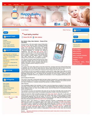Home       Contact      Privacy Policy   Sitemap




                                          HappyBaby
                                          Cutie cheeky little baby




                                          « Luvs Diapers                                                                               Sleep Training »          Search
 Search
                                                Dual Baby Monitor
        Recent Posts                           February 12th, 2012 |   Author: babylover                                                                     Search


City Mini
                                          Dual System Baby Video Monitors - Review Of Our                                                                        Archives
Stroller Reviews
                                          Top Choice.
Swim Diapers
                                          Our top choice in the dual system range of baby video
Cheap Jogging Stroller                                                                                                                                      February 2012
                                          monitors is the Summer Infant Complete Coverage
Single Jogging Strollers                  Baby Video Monitor Set, itstands out as superior in its                                                           January 2012
                                          quality and technology transmitting at 900Mhz
                                          frequency providing superior clarity and 350' range with                                                          Baby Jogger
        Recent Comments                   2 channel selections to minimize the chance of
                                          interference. This dual baby video monitor set is                                                                 Baby Monitor
                                          unique in its look, the 7" LCD color flat screen has a                                                            Baby Shower
settingsun2001 on Summer                  built in handle, tilt feature and swivel design which
Infant Video Monitor Interference         accommodates multiple angles.A second handheld                                                                    Baby Umbrella Stroller
pirategrl on Double Baby                  color video monitor with 1.8" screen is included
Monitor                                   making it more convenient and portable for parents.                                                               Children Tricycle
Anonymous on Wireless Video               The majority of parents agree that the Summer Infant                                                              Diapers
Baby Monitor                              Complete Coverage Set is one of the very best dual
mcollins391 on Baby Monitor               system baby video monitors available today with an                                                                Identifying Baby Sleep
                                          excellent, average customer rating of 4.5 out of 5.
Cameras                                                                                                                                                     Infant Car Seat
davya85 on Baby Monitor With              Picture Quality:
Screen                                    The quality of the color video picture is very clear at all times, including night vision (black & white which
                                          is standard), you will be able to clearly see your baby at night without any light on in the nursery, the
                                          infrared night vision is much clearer than what you would be able to see with your own eyes.
        Archives                          The handheld unit can be connected to a television giving another large image of your baby, or use the
                                          picture in picture function if your TV has this feature, and monitor your child while watching TV. It's a great
                                          advantage having both the 7" LCD display and the handheld unit which allows 2 people to see their
February 2012                             baby whilst in separate locations, e.g. upstairs and downstairs, or out in the garage with the other unit in
January 2012                              the house.
                                          Audio Quality and Reception:
        Categories                        The sound is very clear, occasionally static has been noticed, however this is usually rectified by simply
                                          moving the position of the monitor or changing the channel selector. Computers and cordless phones
                                          don't cause interference in reception because they operate on a different frequency.
Baby Jogger                               Other Features:
Baby Monitor                              The rechargeable battery of the handheld unit lasts a long time depending on whether it's set on Audio
Baby Shower                               only mode, or Audio and Video mode. However a small disadvantage with the batteries is that they are
Baby Umbrella Stroller                    NiCad batteries which can have memory effect issues if you don't allow them to completely discharge
Children Tricycle                         before recharging them.
Diapers                                   The handheld unit when not connected to AC power will go into sleep mode after a few minutes for the
Identifying Baby Sleep Cues               video function, audio remains active, to re-activate simply press a button on top of the handheld unit.
Infant Car Seat                           Overall, the Summer Infant Complete Coverage Color Baby Video Monitor Set with 7" LCD and 1.8"
                                          Handheld Unit is our best choice of the few duel system baby video monitors available, it's highly
                                          recommended byparents who use this system, 4.5 out of 5. The couple of disadvantages are minor
  Powered by WP / designed by Online
                                          compared to the benefits experienced by parents concerned about the safety and well being of their
              Courses
                                          baby, they ultimately want the best baby video monitor set available.
                                          About the author: Julie Freeman is a Medical Laboratory Scientist in Microbiology with 24 years
                                          experience and mother of 2 daughters aged 5 and 2 years. Julie manages The Baby Video Monitor
                                          Shop website which is dedicated to reviewing high quality baby video monitors. You can find further
                                          information, customer reviews and purchase details at the following link Summer Infant Complete
                                          Coverage Color Baby Video Monitor Set Julie also manages Baby Health Secrets, a website that
                                          provides top quality, informative digital Ebooks on pregnancy, newborn baby care, advice for new
                                          mothers and great tips to get a colicky or crying baby to sleep through the night, also how to remove
                                          stretchmarks.
                                          Source:    http://www.articlesbase.com/babies-articles/dual-system-baby-video-monitors-review-of-our-
                                          top-choice-1690313.html
 