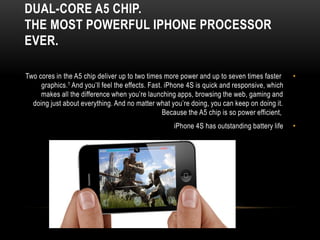 DUAL-CORE A5 CHIP.
THE MOST POWERFUL IPHONE PROCESSOR
EVER.

Two cores in the A5 chip deliver up to two times more power and up to seven times faster       •
     graphics.1 And you’ll feel the effects. Fast. iPhone 4S is quick and responsive, which
     makes all the difference when you’re launching apps, browsing the web, gaming and
  doing just about everything. And no matter what you’re doing, you can keep on doing it.
                                                  Because the A5 chip is so power efficient,
                                                     iPhone 4S has outstanding battery life    •
 