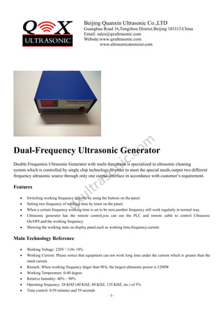 Beijing Quanxin Ultrasonic Co.,LTD
Guanghua Road 16,Tongzhou District.Beijing 101113.China
Email: sales@qxultrasonic.com
Website:www.qxultrasonic.com
www.ultrasonicatomizer.com
- 1 -
Dual-Frequency Ultrasonic Generator
Double Frequenies Ultrasonic Generator with multi-functional is specialized in ultrasonic cleaning
system.which is controlled by single chip technology.in order to meet the special needs.output two different
frequency ultrasonic source through only one output interface in accordance with customer’s requirement.
Features
 Switching working frequency directly by using the buttons on the panel.
 Setting two frequency of working time by timer on the panel.
 When a certain frequency working time is set to be zero,another frequency still work regularly in normal way.
 Ultrasonic generator has the remote control,you can use the PLC and remote cable to control Ultrasonic
On/OFF,and the working frequency.
 Showing the working state on display panel,such as working time,frequency.current.
Main Technology Reference
 Working Voltage: 220V / 110v 10%
 Working Current: Please notice that equipment can not work long time under the current which is greater than the
rated current.
 Remark: When working frequency larger than 90 k, the largest ultrasonic power is 1200W
 Working Temperature: 0-40 degree
 Relative humidity: 40% – 90%
 Operating frequency: 28 KHZ (40 KHZ, 80 KHZ, 135 KHZ, etc.) of 5%
 Time control: 0-59 minutes and 59 seconds
 