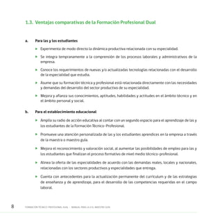 8 FORMACIÓN TÉCNICO-PROFESIONAL DUAL • MANUAL PARA LA O EL MAESTRO GUÍA
1.3.	 Ventajas comparativas de la Formación Profesional Dual
a.	 Para las y los estudiantes
	 Experimenta de modo directo la dinámica productiva relacionada con su especialidad.
	 Se integra tempranamente a la comprensión de los procesos laborales y administrativos de la
empresa.
	 Conoce los requerimientos de nuevas y/o actualizadas tecnologías relacionadas con el desarrollo
de la especialidad que estudia.
	 Asume que su formación técnica y profesional está relacionada directamente con las necesidades
y demandas del desarrollo del sector productivo de su especialidad.
	 Mejora y afianza sus conocimientos, aptitudes, habilidades y actitudes en el ámbito técnico y en
el ámbito personal y social.
b.	 Para el establecimiento educacional
	 Amplía su radio de acción educativa al contar con un segundo espacio para el aprendizaje de las y
los estudiantes de la Formación Técnico–Profesional.
	 Promueve una atención personalizada de las y los estudiantes aprendices en la empresa a través
de la maestra o maestro guía.
	 Mejora el reconocimiento y valoración social, al aumentar las posibilidades de empleo para las y
los estudiantes que finalizan el proceso formativo de nivel medio técnico-profesional.
	 Alinea la oferta de las especialidades de acuerdo con las demandas reales, locales y nacionales,
relacionadas con los sectores productivos y especialidades que entrega.
	 Cuenta con antecedentes para la actualización permanente del currículum y de las estrategias
de enseñanza y de aprendizaje, para el desarrollo de las competencias requeridas en el campo
laboral.
 