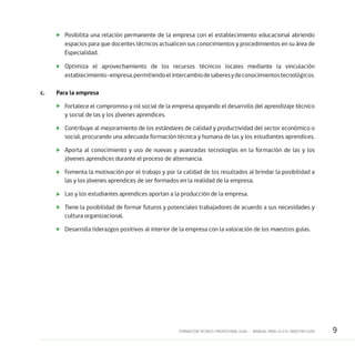 9FORMACIÓN TÉCNICO-PROFESIONAL DUAL • MANUAL PARA LA O EL MAESTRO GUÍA
	 Posibilita una relación permanente de la empresa con el establecimiento educacional abriendo
espacios para que docentes técnicos actualicen sus conocimientos y procedimientos en su área de
Especialidad.
	 Optimiza el aprovechamiento de los recursos técnicos locales mediante la vinculación
establecimiento–empresa,permitiendoelintercambiodesaberesydeconocimientostecnológicos.
c.	 Para la empresa
	 Fortalece el compromiso y rol social de la empresa apoyando el desarrollo del aprendizaje técnico
y social de las y los jóvenes aprendices.
	 Contribuye al mejoramiento de los estándares de calidad y productividad del sector económico o
social, procurando una adecuada formación técnica y humana de las y los estudiantes aprendices.
	 Aporta al conocimiento y uso de nuevas y avanzadas tecnologías en la formación de las y los
jóvenes aprendices durante el proceso de alternancia.
	 Fomenta la motivación por el trabajo y por la calidad de los resultados al brindar la posibilidad a
las y los jóvenes aprendices de ser formados en la realidad de la empresa.
	 Las y los estudiantes aprendices aportan a la producción de la empresa.
	 Tiene la posibilidad de formar futuros y potenciales trabajadores de acuerdo a sus necesidades y
cultura organizacional.
	 Desarrolla liderazgos positivos al interior de la empresa con la valoración de los maestros guías.
 
