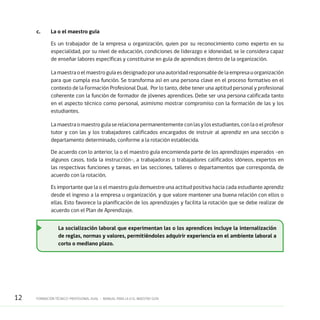12 FORMACIÓN TÉCNICO-PROFESIONAL DUAL • MANUAL PARA LA O EL MAESTRO GUÍA
c.	 La o el maestro guía
Es un trabajador de la empresa u organización, quien por su reconocimiento como experto en su
especialidad, por su nivel de educación, condiciones de liderazgo e idoneidad, se le considera capaz
de enseñar labores específicas y constituirse en guía de aprendices dentro de la organización.
La maestra o el maestro guía es designado por una autoridad responsable de la empresa u organización
para que cumpla esa función. Se transforma así en una persona clave en el proceso formativo en el
contexto de la Formación Profesional Dual. Por lo tanto, debe tener una aptitud personal y profesional
coherente con la función de formador de jóvenes aprendices. Debe ser una persona calificada tanto
en el aspecto técnico como personal, asimismo mostrar compromiso con la formación de las y los
estudiantes.
La maestra o maestro guía se relaciona permanentemente con las y los estudiantes, con la o el profesor
tutor y con las y los trabajadores calificados encargados de instruir al aprendiz en una sección o
departamento determinado, conforme a la rotación establecida.
De acuerdo con lo anterior, la o el maestro guía encomienda parte de los aprendizajes esperados -en
algunos casos, toda la instrucción-, a trabajadoras o trabajadores calificados idóneos, expertos en
las respectivas funciones y tareas, en las secciones, talleres o departamentos que corresponda, de
acuerdo con la rotación.
Es importante que la o el maestro guía demuestre una actitud positiva hacia cada estudiante aprendiz
desde el ingreso a la empresa u organización, y que valore mantener una buena relación con ellos o
ellas. Esto favorece la planificación de los aprendizajes y facilita la rotación que se debe realizar de
acuerdo con el Plan de Aprendizaje.
La socialización laboral que experimentan las o los aprendices incluye la internalización
de reglas, normas y valores, permitiéndoles adquirir experiencia en el ambiente laboral a
corto o mediano plazo.
 
