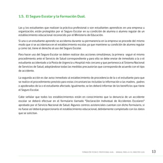 13FORMACIÓN TÉCNICO-PROFESIONAL DUAL • MANUAL PARA LA O EL MAESTRO GUÍA
1.5.	 El Seguro Escolar y la Formación Dual.
Las y los estudiantes que realizan la práctica profesional o son estudiantes aprendices en una empresa u
organización, están protegidos por el Seguro Escolar en su condición de alumna o alumno regular de un
establecimiento educacional reconocido por el Ministerio de Educación.
Si una o un estudiante aprendiz se accidenta durante su permanencia en la empresa se procede del mismo
modo que si se accidentara en el establecimiento escolar, ya que mantiene su condición de alumno regular
y como tal, tiene el derecho al uso del Seguro Escolar.
Para hacer uso del Seguro Escolar se deben realizar dos acciones simultáneas, la primera seguir el mismo
procedimiento ante el Servicio de Salud correspondiente y para ello se debe enviar de inmediato a la o el
estudiante accidentado a la Posta de Urgencia u Hospital más cercano y que pertenezca al Sistema Nacional
de Servicios de Salud, adoptándose todas las medidas precautorias que corresponda de acuerdo con el tipo
de accidente.
La segunda acción es dar aviso inmediato al establecimiento de procedencia de la o el estudiante para que
se realice el procedimiento previsto para estas circunstancias incluidas la información a las madres, padres
o apoderados de la o el estudiante afectado. Igualmente, se les deberá informar de los beneficios que tiene
el Seguro Escolar.
Cabe señalar que todos los establecimientos están en conocimiento que la denuncia de un accidente
escolar se deberá efectuar en el formulario llamado “Declaración Individual de Accidentes Escolares”
aprobado por el Servicio Nacional de Salud. Algunos centros asistenciales cuentan con dicho formulario, si
no fuese así deberá proporcionarlo el establecimiento educacional, debidamente completado con los datos
que se solicitan.
 