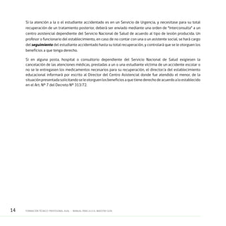14 FORMACIÓN TÉCNICO-PROFESIONAL DUAL • MANUAL PARA LA O EL MAESTRO GUÍA
Si la atención a la o el estudiante accidentado es en un Servicio de Urgencia, y necesitase para su total
recuperación de un tratamiento posterior, deberá ser enviado mediante una orden de “Interconsulta” a un
centro asistencial dependiente del Servicio Nacional de Salud de acuerdo al tipo de lesión producida. Un
profesor o funcionario del establecimiento, en caso de no contar con una o un asistente social, se hará cargo
del seguimiento del estudiante accidentado hasta su total recuperación, y controlará que se le otorguen los
beneficios a que tenga derecho.
Si en alguna posta, hospital o consultorio dependiente del Servicio Nacional de Salud exigiesen la
cancelación de las atenciones médicas, prestadas a un o una estudiante víctima de un accidente escolar o
no se le entregasen los medicamentos necesarios para su recuperación, el director/a del establecimiento
educacional informará por escrito al Director del Centro Asistencial donde fue atendido el menor, de la
situaciónpresentadasolicitandoseleotorguenlosbeneficiosaquetienederechodeacuerdoaloestablecido
en el Art. Nº 7 del Decreto Nº 313/72.
 