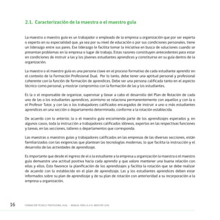16 FORMACIÓN TÉCNICO-PROFESIONAL DUAL • MANUAL PARA LA O EL MAESTRO GUÍA
2.1.	 Caracterización de la maestra o el maestro guía
La maestra o maestro guía es un trabajador o empleado de la empresa u organización que por ser experta
o experto en su especialidad que, ya sea por su nivel de educación o por sus condiciones personales, tiene
un liderazgo entre sus pares. Ese liderazgo le facilita tomar la iniciativa en busca de soluciones cuando se
presentan problemas en la empresa o lugar de trabajo. Estas razones constituyen antecedentes para estar
en condiciones de instruir a las y los jóvenes estudiantes aprendices y constituirse en su guía dentro de la
organización.
La maestra o el maestro guía es una persona clave en el proceso formativo de cada estudiante aprendiz en
el contexto de la Formación Profesional Dual. Por lo tanto, debe tener una aptitud personal y profesional
coherente con la función de formación de aprendices. Debe ser una persona calificada tanto en el aspecto
técnico como personal, y mostrar compromiso con la formación de las y los estudiantes.
Es la o el responsable de organizar, supervisar y llevar a cabo el desarrollo del Plan de Rotación de cada
uno de las o los estudiantes aprendices, asimismo se relaciona permanentemente con aquellos y con la o
el Profesor Tutor, y con las o los trabajadores calificados encargados de instruir a uno o más estudiantes
aprendices en una sección o departamento determinado, conforme a la rotación establecida.
De acuerdo con lo anterior, la o el maestro guía encomienda parte de los aprendizajes esperados y, en
algunos casos, toda la instrucción a trabajadores calificados idóneos, expertos en las respectivas funciones
y tareas, en las secciones, talleres o departamentos que corresponda.
Las maestras o maestros guías y trabajadores calificados en las empresas de las diversas secciones, están
familiarizados con las exigencias que plantean las tecnologías modernas, lo que facilita la instrucción y el
desarrollo de las actividades de aprendizaje.
Es importante que desde el ingreso de el o la estudiante a la empresa u organización la maestra o el maestro
guía demuestre una actitud positiva hacia cada aprendiz y que valore mantener una buena relación con
ellas y ellos. Esto favorece la planificación de los aprendizajes y facilita la rotación que se debe realizar
de acuerdo con lo establecido en el plan de aprendizaje. Las y los estudiantes aprendices deben estar
informados sobre su plan de aprendizaje y de su plan de rotación con anterioridad a su incorporación a la
empresa u organización.
 