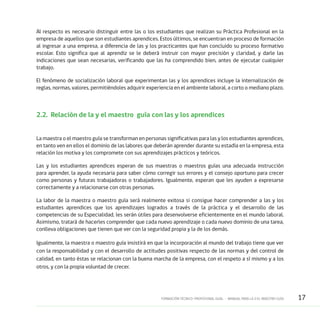 17FORMACIÓN TÉCNICO-PROFESIONAL DUAL • MANUAL PARA LA O EL MAESTRO GUÍA
Al respecto es necesario distinguir entre las o los estudiantes que realizan su Práctica Profesional en la
empresa de aquellos que son estudiantes aprendices. Estos últimos, se encuentran en proceso de formación
al ingresar a una empresa, a diferencia de las y los practicantes que han concluido su proceso formativo
escolar. Esto significa que al aprendiz se le deberá instruir con mayor precisión y claridad, y darle las
indicaciones que sean necesarias, verificando que las ha comprendido bien, antes de ejecutar cualquier
trabajo.
El fenómeno de socialización laboral que experimentan las y los aprendices incluye la internalización de
reglas, normas, valores, permitiéndoles adquirir experiencia en el ambiente laboral, a corto o mediano plazo.
2.2.	 Relación de la y el maestro guía con las y los aprendices
La maestra o el maestro guía se transforman en personas significativas para las y los estudiantes aprendices,
en tanto ven en ellos el dominio de las labores que deberán aprender durante su estadía en la empresa, esta
relación los motiva y los compromete con sus aprendizajes prácticos y teóricos.
Las y los estudiantes aprendices esperan de sus maestras o maestros guías una adecuada instrucción
para aprender, la ayuda necesaria para saber cómo corregir sus errores y el consejo oportuno para crecer
como personas y futuras trabajadoras o trabajadores. Igualmente, esperan que les ayuden a expresarse
correctamente y a relacionarse con otras personas.
La labor de la maestra o maestro guía será realmente exitosa si consigue hacer comprender a las y los
estudiantes aprendices que los aprendizajes logrados a través de la práctica y el desarrollo de las
competencias de su Especialidad, les serán útiles para desenvolverse eficientemente en el mundo laboral.
Asimismo, tratará de hacerles comprender que cada nuevo aprendizaje o cada nuevo dominio de una tarea,
conlleva obligaciones que tienen que ver con la seguridad propia y la de los demás.
Igualmente, la maestra o maestro guía insistirá en que la incorporación al mundo del trabajo tiene que ver
con la responsabilidad y con el desarrollo de actitudes positivas respecto de las normas y del control de
calidad, en tanto éstas se relacionan con la buena marcha de la empresa, con el respeto a sí mismo y a los
otros, y con la propia voluntad de crecer.
 