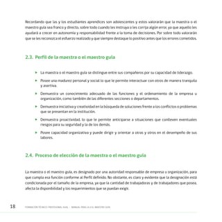 18 FORMACIÓN TÉCNICO-PROFESIONAL DUAL • MANUAL PARA LA O EL MAESTRO GUÍA
Recordando que las y los estudiantes aprendices son adolescentes y estos valorarán que la maestra o el
maestro guía sea franco y directo, sobre todo cuando les instruya o les corrija algún error, ya que aquello les
ayudará a crecer en autonomía y responsabilidad frente a la toma de decisiones. Por sobre todo valorarán
que se les reconozca el esfuerzo realizado y que siempre destaque lo positivo antes que los errores cometidos.
2.3.	 Perfil de la maestra o el maestro guía
	 La maestra o el maestro guía se distingue entre sus compañeros por su capacidad de liderazgo.
	 Posee una madurez personal y social lo que le permite interactuar con otros de manera tranquila
y asertiva.
	 Demuestra un conocimiento adecuado de las funciones y el ordenamiento de la empresa u
organización, como también de las diferentes secciones o departamentos.
	 Demuestra iniciativa y creatividad en la búsqueda de soluciones frente a los conflictos o problemas
que se presentan en la institución.
	 Demuestra proactividad, lo que le permite anticiparse a situaciones que conlleven eventuales
riesgos para su seguridad y la de los demás.
	 Posee capacidad organizativa y puede dirigir y orientar a otras y otros en el desempeño de sus
labores.
2.4. 	Proceso de elección de la maestra o el maestro guía
La maestra o el maestro guía, es designado por una autoridad responsable de empresa u organización, para
que cumpla esa función conforme al Perfil definido. No obstante, es claro y evidente que la designación está
condicionada por el tamaño de la empresa, ya que la cantidad de trabajadoras y de trabajadores que posea,
afecta la disponibilidad y los requerimientos que se puedan exigir.
 