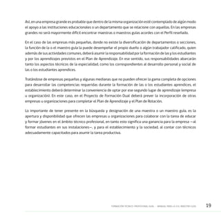 19FORMACIÓN TÉCNICO-PROFESIONAL DUAL • MANUAL PARA LA O EL MAESTRO GUÍA
Así,enunaempresagrandeesprobablequedentrodelamismaorganizaciónestécontempladodealgúnmodo
el apoyo a las instituciones educacionales o un departamento que se relacione con aquellas. En las empresas
grandes no será mayormente difícil encontrar maestras o maestros guías acordes con el Perfil reseñado.
En el caso de las empresas más pequeñas, donde no existe la diversificación de departamentos o secciones,
la función de la o el maestro guía la puede desempeñar el propio dueño o algún trabajador calificado, quien
ademásdesusactividadescomunes,deberáasumirlaresponsabilidadporlaformacióndelasylosestudiantes
y por los aprendizajes previstos en el Plan de Aprendizaje. En ese sentido, sus responsabilidades abarcarán
tanto los aspectos técnicos de la especialidad, como los correspondientes al desarrollo personal y social de
las o los estudiantes aprendices.
Tratándose de empresas pequeñas y algunas medianas que no pueden ofrecer la gama completa de opciones
para desarrollar las competencias requeridas durante la formación de las o los estudiantes aprendices, el
establecimiento deberá determinar la conveniencia de optar por ese segundo lugar de aprendizaje (empresa
u organización). En este caso, en el Proyecto de Formación Dual deberá prever la incorporación de otras
empresas u organizaciones para completar el Plan de Aprendizaje y el Plan de Rotación.
Lo importante de tener presente en la búsqueda y designación de una maestra o un maestro guía, es la
apertura y disponibilidad que ofrecen las empresas u organizaciones para colaborar con la tarea de educar
y formar jóvenes en el ámbito técnico profesional, en tanto esto significa una ganancia para la empresa —al
formar estudiantes en sus instalaciones—, y para el establecimiento y la sociedad, al contar con técnicos
adecuadamente capacitados para asumir la tarea productiva.
 