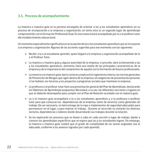 22 FORMACIÓN TÉCNICO-PROFESIONAL DUAL • MANUAL PARA LA O EL MAESTRO GUÍA
3.1.	 Proceso de acompañamiento
La maestra o maestro guía es la persona encargada de orientar a las y los estudiantes aprendices en su
proceso de incorporación a la empresa u organización, en tanto esta es un segundo lugar de aprendizaje
comprometido con la Formación Profesional Dual. En esta tarea estará acompañado por la o el profesor tutor
del establecimiento educacional.
Unmomentoespecialmentesignificativoeslarecepcióndelasolosestudiantesaprendicesqueseincorporan
a la empresa u organización. Algunas de las acciones sugeridas para ese momento son las siguientes:
	 Recibir a la o el estudiante aprendiz, quien llegará a la empresa u organización acompañado de la
o el Profesor Tutor.
	 La maestra o maestro guía y alguna autoridad de la empresa, si procede, dará la bienvenida a las
y los estudiantes aprendices, asimismo, hará una reseña de las principales características de la
empresa y de la importancia del compromiso de aquella con la formación de futuros profesionales.
	 Lamaestraoelmaestroguía,daráaconoceryexplicaráelreglamentointerno,lasnormasgenerales
de Prevención de Riesgos que rigen dentro de la empresa, las exigencias de presentación personal,
si las hubiere, los horarios y los proyectos o programas sociales que mantiene la empresa.
	 La profesora o el profesor tutor hará una presentación general del Plan de Aprendizaje, destacando
los Objetivos de Aprendizaje propuestos. Recordará, a su vez, las diferentes secciones o lugares en
que se deberán desempeñar para cumplir con el Plan de Rotación acordado con el maestro guía.
	 La o el maestro guía acompañará a la o los estudiantes aprendices y a la profesora o profesor
tutor para que conozcan las dependencias de la empresa, tanto de servicios como generales de
trabajo. De ser necesario, se hará entrega de la ropa e implementos de seguridad adecuados para
permanecer en el lugar, o para realizar el trabajo. Durante el recorrido se visitarán los diversos
sectores, dependencias o talleres donde desarrollarán sus trabajos durante la rotación.
	 Se les explicarán los procesos que se llevan a cabo en cada sección o lugar de trabajo, dando a
conocer los aprendizajes específicos que se espera que las y los estudiantes logren. Sin embargo,
la maestra o maestro guía cuidará que el grado de complejidad de las tareas asignadas sea el
adecuado, conforme a los avances logrados por cada aprendiz.
 