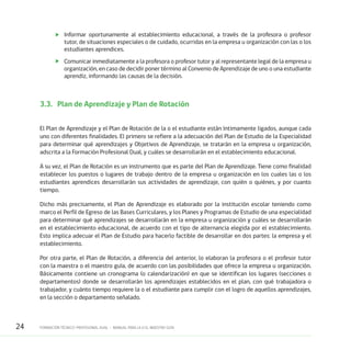 24 FORMACIÓN TÉCNICO-PROFESIONAL DUAL • MANUAL PARA LA O EL MAESTRO GUÍA
	 Informar oportunamente al establecimiento educacional, a través de la profesora o profesor
tutor, de situaciones especiales o de cuidado, ocurridas en la empresa u organización con las o los
estudiantes aprendices.
	 Comunicar inmediatamente a la profesora o profesor tutor y al representante legal de la empresa u
organización, en caso de decidir poner término al Convenio de Aprendizaje de uno o una estudiante
aprendiz, informando las causas de la decisión.
3.3.	 Plan de Aprendizaje y Plan de Rotación
El Plan de Aprendizaje y el Plan de Rotación de la o el estudiante están íntimamente ligados, aunque cada
uno con diferentes finalidades. El primero se refiere a la adecuación del Plan de Estudio de la Especialidad
para determinar qué aprendizajes y Objetivos de Aprendizaje, se tratarán en la empresa u organización,
adscrita a la Formación Profesional Dual, y cuáles se desarrollarán en el establecimiento educacional.
A su vez, el Plan de Rotación es un instrumento que es parte del Plan de Aprendizaje. Tiene como finalidad
establecer los puestos o lugares de trabajo dentro de la empresa u organización en los cuales las o los
estudiantes aprendices desarrollarán sus actividades de aprendizaje, con quién o quiénes, y por cuanto
tiempo.
Dicho más precisamente, el Plan de Aprendizaje es elaborado por la institución escolar teniendo como
marco el Perfil de Egreso de las Bases Curriculares, y los Planes y Programas de Estudio de una especialidad
para determinar qué aprendizajes se desarrollarán en la empresa u organización y cuáles se desarrollarán
en el establecimiento educacional, de acuerdo con el tipo de alternancia elegida por el establecimiento.
Esto implica adecuar el Plan de Estudio para hacerlo factible de desarrollar en dos partes: la empresa y el
establecimiento.
Por otra parte, el Plan de Rotación, a diferencia del anterior, lo elaboran la profesora o el profesor tutor
con la maestra o el maestro guía, de acuerdo con las posibilidades que ofrece la empresa u organización.
Básicamente contiene un cronograma (o calendarización) en que se identifican los lugares (secciones o
departamentos) donde se desarrollarán los aprendizajes establecidos en el plan, con qué trabajadora o
trabajador, y cuánto tiempo requiere la o el estudiante para cumplir con el logro de aquellos aprendizajes,
en la sección o departamento señalado.
 