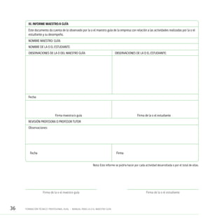 36 FORMACIÓN TÉCNICO-PROFESIONAL DUAL • MANUAL PARA LA O EL MAESTRO GUÍA
III. INFORME MAESTRO/A GUÍA
Este documento da cuenta de lo observado por la o el maestro guía de la empresa con relación a las actividades realizadas por la o el
estudiante y su desempeño.
NOMBRE MAESTRO/ GUÍA:
NOMBRE DE LA O EL ESTUDIANTE:
OBSERVACIONES DE LA O DEL MAESTRO GUÍA:	 OBSERVACIONES DE LA O EL ESTUDIANTE:
Fecha:
	 Firma maestra/o guía	 Firma de la o el estudiante
REVISIÓN PROFESORA O PROFESOR TUTOR
Observaciones:
	Fecha	 Firma
Nota: Este informe se podría hacer por cada actividad desarrollada o por el total de ellas.
Firma de la o el estudianteFirma de la o el maestro guía
 