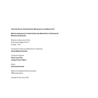 Formación Técnico-Profesional Dual “Manual para la o el Maestro Guía”
Material elaborado por la Unidad de Educación Media Técnico-Profesional del
Ministerio de Educación.
Ministerio de Educación de Chile
Av. Bernardo O’Higgins Nº1371
Santiago – Chile
Coordinación de Educación Media Técnico-Profesional
Pamela Márquez Pauchard
Coordinación Editorial:
Felicia Lucero Díaz
Jasnaya Carrasco Segura
Diseño:
Paola Savelli Sassack
Registro de Propiedad Intelectual xxxxxxxx
ISBN: xxxxxxxxxxxx
Santiago de Chile, enero 2018
 