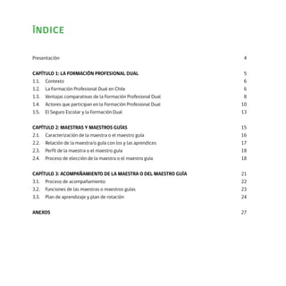 ÍNDICE
Presentación	4	
CAPÍTULO 1: LA FORMACIÓN PROFESIONAL DUAL	5
1.1.	Contexto	 6
1.2.	 La Formación Profesional Dual en Chile	 6
1.3.	 Ventajas comparativas de la Formación Profesional Dual	 8
1.4.	 Actores que participan en la Formación Profesional Dual	 10
1.5.	 El Seguro Escolar y la Formación Dual	 13
CAPÍTULO 2: MAESTRAS Y MAESTROS GUÍAS	15
2.1.	 Caracterización de la maestra o el maestro guía	 16
2.2.	 Relación de la maestra/o guía con los y las aprendices	 17
2.3.	 Perfil de la maestra o el maestro guía	 18
2.4.	 Proceso de elección de la maestra o el maestro guía	 18
CAPÍTULO 3: ACOMPAÑAMIENTO DE LA MAESTRA O DEL MAESTRO GUÍA	21
3.1.	 Proceso de acompañamiento	 22
3.2.	 Funciones de las maestras o maestros guías	 23
3.3.	 Plan de aprendizaje y plan de rotación	 24
ANEXOS	27
 