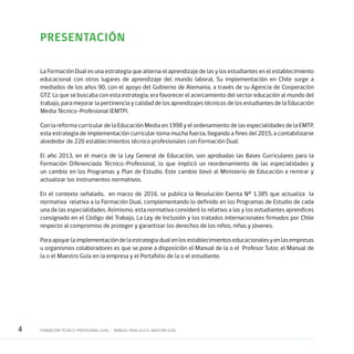 4 FORMACIÓN TÉCNICO-PROFESIONAL DUAL • MANUAL PARA LA O EL MAESTRO GUÍA
PRESENTACIÓN 	
La Formación Dual es una estrategia que alterna el aprendizaje de las y los estudiantes en el establecimiento
educacional con otros lugares de aprendizaje del mundo laboral. Su implementación en Chile surge a
mediados de los años 90, con el apoyo del Gobierno de Alemania, a través de su Agencia de Cooperación
GTZ. Lo que se buscaba con esta estrategia, era favorecer el acercamiento del sector educación al mundo del
trabajo, para mejorar la pertinencia y calidad de los aprendizajes técnicos de los estudiantes de la Educación
Media Técnico-Profesional (EMTP).
Con la reforma curricular de la Educación Media en 1998 y el ordenamiento de las especialidades de la EMTP,
esta estrategia de implementación curricular toma mucha fuerza, llegando a fines del 2015, a contabilizarse
alrededor de 220 establecimientos técnico profesionales con Formación Dual.
El año 2013, en el marco de la Ley General de Educación, son aprobadas las Bases Curriculares para la
Formación Diferenciada Técnico-Profesional, lo que implicó un reordenamiento de las especialidades y
un cambio en los Programas y Plan de Estudio. Este cambio llevó al Ministerio de Educación a remirar y
actualizar los instrumentos normativos.
En el contexto señalado, en marzo de 2016, se publica la Resolución Exenta Nº 1.385 que actualiza la
normativa relativa a la Formación Dual, complementando lo definido en los Programas de Estudio de cada
una de las especialidades. Asimismo, esta normativa consideró lo relativo a las y los estudiantes aprendices
consignado en el Código del Trabajo, La Ley de Inclusión y los tratados internacionales firmados por Chile
respecto al compromiso de proteger y garantizar los derechos de los niños, niñas y jóvenes.
Paraapoyarlaimplementacióndelaestrategiadualenlosestablecimientoseducacionalesyenlasempresas
u organismos colaboradores es que se pone a disposición el Manual de la o el Profesor Tutor, el Manual de
la o el Maestro Guía en la empresa y el Portafolio de la o el estudiante.
 