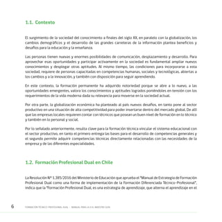 6 FORMACIÓN TÉCNICO-PROFESIONAL DUAL • MANUAL PARA LA O EL MAESTRO GUÍA
1.1.	Contexto
El surgimiento de la sociedad del conocimiento a finales del siglo XX, en paralelo con la globalización, los
cambios demográficos y el desarrollo de las grandes carreteras de la información plantea beneficios y
desafíos para la educación y la enseñanza.
Las personas tienen nuevas y enormes posibilidades de comunicación, desplazamiento y desarrollo. Para
aprovechar esas oportunidades y participar activamente en la sociedad es fundamental ampliar nuevos
conocimientos y desplegar otras aptitudes. Al mismo tiempo, las condiciones para incorporarse a esta
sociedad, requiere de personas capacitadas en competencias humanas, sociales y tecnológicas, abiertas a
los cambios y a la innovación, y también con disposición para seguir aprendiendo.
En este contexto, la formación permanente ha adquirido notoriedad porque se abre a lo nuevo, a las
oportunidades emergentes, valora los conocimientos y aptitudes logrados poniéndoles en tensión con los
requerimientos de la vida moderna dada su relevancia para moverse en la sociedad actual.
Por otra parte, la globalización económica ha planteado al país nuevos desafíos, en tanto pone al sector
productivo en una situación de alta competitividad para poder insertarse dentro del mercado global. De allí
que las empresas locales requieren contar con técnicos que posean un buen nivel de formación en lo técnico
y también en lo personal y social.
Por lo señalado anteriormente, resulta clave para la formación técnica vincular el sistema educacional con
el sector productivo, en tanto el primero entrega las bases para el desarrollo de competencias generales y
el segundo permite adquirir competencias técnicas directamente relacionadas con las necesidades de la
empresa y de las diferentes especialidades.
1.2.	 Formación Profesional Dual en Chile
La Resolución N° 1.385/2016 del Ministerio de Educación que aprueba el “Manual de Estrategia de Formación
Profesional Dual como una forma de implementación de la Formación Diferenciada Técnico-Profesional”,
indica que la “Formación Profesional Dual, es una estrategia de aprendizaje, que alterna el aprendizaje en el
 
