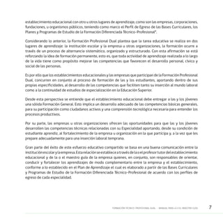 7FORMACIÓN TÉCNICO-PROFESIONAL DUAL • MANUAL PARA LA O EL MAESTRO GUÍA
establecimiento educacional con otro u otros lugares de aprendizaje, como son las empresas, corporaciones,
fundaciones, u organismos públicos, teniendo como marco el Perfil de Egreso de las Bases Curriculares, los
Planes y Programas de Estudio de la Formación Diferenciada Técnico-Profesional”.
Considerando lo anterior, la Formación Profesional Dual plantea que la tarea educativa se realiza en dos
lugares de aprendizaje: la institución escolar y la empresa u otras organizaciones, la formación ocurre a
través de un proceso de alternancia sistemático, organizado y estructurado. Con esta afirmación se está
reforzando la idea de formación permanente, esto es, que toda actividad de aprendizaje realizada a lo largo
de la vida tiene como propósito mejorar las competencias que favorecen el desarrollo personal, cívico y
social de las personas.
Es por ello que los establecimientos educacionales y las empresas que participan de la Formación Profesional
Dual, concurren en conjunto al proceso de formación de las y los estudiantes, aportando dentro de sus
propias especificidades, al desarrollo de las competencias que faciliten tanto su inserción al mundo laboral
como a la continuidad de estudios de especialización en la Educación Superior.
Desde esta perspectiva se entiende que el establecimiento educacional debe entregar a las y los jóvenes
una sólida Formación General. Esto implica un desarrollo adecuado de las competencias básicas generales,
para su participación como ciudadanos activos y una comprensión tecnológica necesaria para entender los
procesos productivos.
Por su parte, las empresas u otras organizaciones ofrecen las oportunidades para que las y los jóvenes
desarrollen las competencias técnicas relacionadas con su Especialidad aportando, desde su condición de
estudiante aprendiz, al fortalecimiento de la empresa u organización en la que participa y, a la vez que les
prepare adecuadamente para una inserción laboral temprana.
Gran parte del éxito de este esfuerzo educativo compartido se basa en una buena comunicación entre la
instituciónescolarylaempresa.Estarelaciónseestableceatravésdelaoelprofesortutordelestablecimiento
educacional y de la o el maestro guía de la empresa quienes, en conjunto, son responsables de orientar,
conducir y fortalecer los aprendizajes de modo complementario entre la empresa y el establecimiento,
conforme a lo establecido en el Plan de Aprendizaje el cual es elaborado a partir de las Bases Curriculares
y Programas de Estudio de la Formación Diferenciada Técnico–Profesional de acuerdo con los perfiles de
egreso de cada especialidad.
 