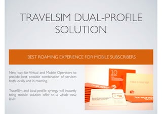 TRAVELSIM DUAL-PROFILE
SOLUTION
BEST ROAMING EXPERIENCE FOR MOBILE SUBSCRIBERS
New way for Virtual and Mobile Operators to
provide best possible combination of services
both locally and in roaming.
TravelSim and local proﬁle synergy will instantly
bring mobile solution offer to a whole new
level.
 