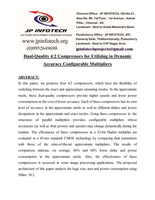 Dual-Quality 4:2 Compressors for Utilizing in Dynamic
Accuracy Configurable Multipliers
ABSTRACT:
In this paper, we propose four 4:2 compressors, which have the flexibility of
switching between the exact and approximate operating modes. In the approximate
mode, these dual-quality compressors provide higher speeds and lower power
consumptions at the costof lower accuracy. Each of these compressors has its own
level of accuracy in the approximate mode as well as different delays and power
dissipations in the approximate and exact modes. Using these compressors in the
structures of parallel multipliers provides configurable multipliers whose
accuracies (as well as their powers and speeds) may change dynamically during the
runtime. The efficiencies of these compressors in a 32-bit Dadda multiplier are
evaluated in a 45-nm standard CMOS technology by comparing their parameters
with those of the state-of-the-art approximate multipliers. The results of
comparison indicate, on average, 46% and 68% lower delay and power
consumption in the approximate mode. Also, the effectiveness of these
compressors is assessed in some image processing applications. The proposed
architecture of this paper analysis the logic size, area and power consumption using
Xilinx 14.2.
 