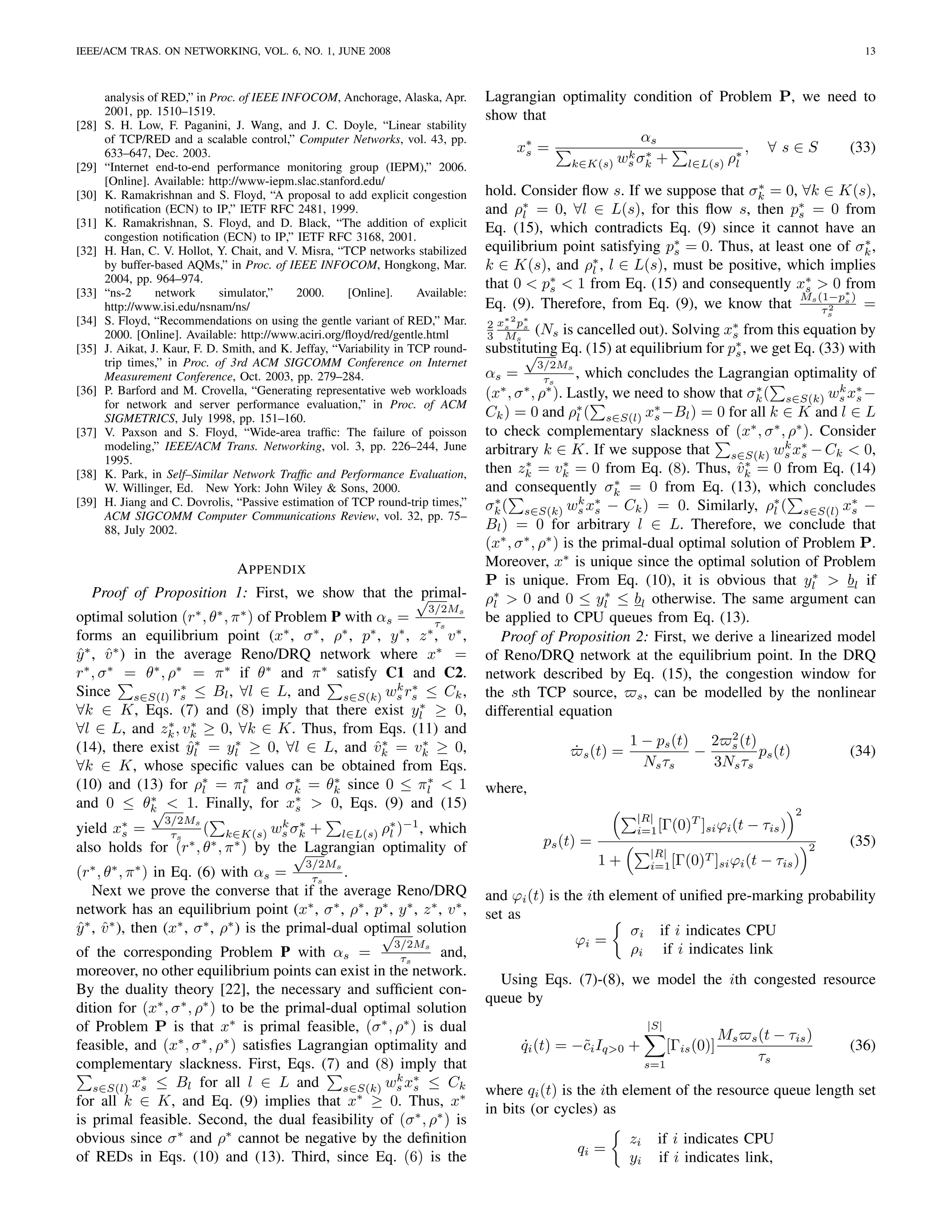 IEEE/ACM TRAS. ON NETWORKING, VOL. 6, NO. 1, JUNE 2008                                                                                                               13



       analysis of RED,” in Proc. of IEEE INFOCOM, Anchorage, Alaska, Apr.          Lagrangian optimality condition of Problem P, we need to
       2001, pp. 1510–1519.                                                         show that
[28]   S. H. Low, F. Paganini, J. Wang, and J. C. Doyle, “Linear stability
       of TCP/RED and a scalable control,” Computer Networks, vol. 43, pp.                                 αs
       633–647, Dec. 2003.                                                              x∗ =
                                                                                          s              k σ∗ +           ∗,  ∀s∈S      (33)
[29]   “Internet end-to-end performance monitoring group (IEPM),” 2006.                         k∈K(s) ws k       l∈L(s) ρl
       [Online]. Available: http://www-iepm.slac.stanford.edu/                                                                 ∗
[30]   K. Ramakrishnan and S. Floyd, “A proposal to add explicit congestion         hold. Consider ﬂow s. If we suppose that σk = 0, ∀k ∈ K(s),
       notiﬁcation (ECN) to IP,” IETF RFC 2481, 1999.                                     ∗
                                                                                    and ρl = 0, ∀l ∈ L(s), for this ﬂow s, then p∗ = 0 from
                                                                                                                                      s
[31]   K. Ramakrishnan, S. Floyd, and D. Black, “The addition of explicit           Eq. (15), which contradicts Eq. (9) since it cannot have an
       congestion notiﬁcation (ECN) to IP,” IETF RFC 3168, 2001.
[32]   H. Han, C. V. Hollot, Y. Chait, and V. Misra, “TCP networks stabilized       equilibrium point satisfying p∗ = 0. Thus, at least one of σk ,
                                                                                                                  s
                                                                                                                                                ∗
                                                                                                     ∗
       by buffer-based AQMs,” in Proc. of IEEE INFOCOM, Hongkong, Mar.              k ∈ K(s), and ρl , l ∈ L(s), must be positive, which implies
       2004, pp. 964–974.                                                           that 0 < p∗ < 1 from Eq. (15) and consequently x∗ > 0 ∗  from
[33]   “ns-2      network      simulator,”    2000.     [Online].      Available:             s                                         s
                                                                                                                                      M (1−p )
       http://www.isi.edu/nsnam/ns/                                                 Eq. (9). Therefore, from Eq. (9), we know that s τ 2 s =
                                                                                                                                                               s
[34]   S. Floyd, “Recommendations on using the gentle variant of RED,” Mar.            ∗2 ∗
                                                                                    2 xs ps
       2000. [Online]. Available: http://www.aciri.org/ﬂoyd/red/gentle.html         3 Ms    (Ns is cancelled out). Solving x∗ from this equation by
                                                                                                                              s
[35]   J. Aikat, J. Kaur, F. D. Smith, and K. Jeffay, “Variability in TCP round-    substituting Eq. (15) at equilibrium for p∗ , we get Eq. (33) with
                                                                                           √                                  s
       trip times,” in Proc. of 3rd ACM SIGCOMM Conference on Internet                        3/2M    s
       Measurement Conference, Oct. 2003, pp. 279–284.                              αs =         τs     , which concludes the Lagrangian optimality of
[36]   P. Barford and M. Crovella, “Generating representative web workloads         (x , σ , ρ ). Lastly, we need to show that σk ( s∈S(k) ws x∗ −
                                                                                       ∗    ∗ ∗                                     ∗            k
                                                                                                                                                    s
       for network and server performance evaluation,” in Proc. of ACM
       SIGMETRICS, July 1998, pp. 151–160.                                          Ck ) = 0 and ρ∗ ( s∈S(l) x∗ −Bl ) = 0 for all k ∈ K and l ∈ L
                                                                                                        l           s
[37]   V. Paxson and S. Floyd, “Wide-area trafﬁc: The failure of poisson            to check complementary slackness of (x∗ , σ ∗ , ρ∗ ). Consider
       modeling,” IEEE/ACM Trans. Networking, vol. 3, pp. 226–244, June             arbitrary k ∈ K. If we suppose that s∈S(k) ws x∗ − Ck < 0,
                                                                                                                                         k
                                                                                                                                            s
       1995.                                                                                ∗        ∗
[38]   K. Park, in Self–Similar Network Trafﬁc and Performance Evaluation,                                                       ˆ∗
                                                                                    then zk = vk = 0 from Eq. (8). Thus, vk = 0 from Eq. (14)
                                                                                                               ∗
       W. Willinger, Ed. New York: John Wiley & Sons, 2000.                         and consequently σk = 0 from Eq. (13), which concludes
[39]   H. Jiang and C. Dovrolis, “Passive estimation of TCP round-trip times,”      σk ( s∈S(k) ws x∗ − Ck ) = 0. Similarly, ρ∗ ( s∈S(l) x∗ −
                                                                                      ∗                  k
                                                                                                           s                           l           s
       ACM SIGCOMM Computer Communications Review, vol. 32, pp. 75–
       88, July 2002.                                                               Bl ) = 0 for arbitrary l ∈ L. Therefore, we conclude that
                                                                                    (x∗ , σ ∗ , ρ∗ ) is the primal-dual optimal solution of Problem P.
                                  A PPENDIX                                         Moreover, x∗ is unique since the optimal solution of Problem
                                                                                                                                              ∗
                                                                                    P is unique. From Eq. (10), it is obvious that yl > bl if
    Proof of Proposition 1: First, we show that the √  primal-                      ρ∗ > 0 and 0 ≤ yl ≤ bl otherwise. The same argument can
                                                                                                             ∗
                                                         3/2Ms                       l
                      ∗ ∗  ∗
optimal solution (r , θ , π ) of Problem P with αs =       τs                       be applied to CPU queues from Eq. (13).
forms an equilibrium point (x , σ , ρ , p , y , z , v ∗ ,
                                  ∗    ∗   ∗   ∗   ∗     ∗
                                                                                       Proof of Proposition 2: First, we derive a linearized model
y ∗ , v ∗ ) in the average Reno/DRQ network where x∗ =
ˆ ˆ                                                                                 of Reno/DRQ network at the equilibrium point. In the DRQ
r∗ , σ ∗ = θ∗ , ρ∗ = π ∗ if θ∗ and π ∗ satisfy C1 and C2.                           network described by Eq. (15), the congestion window for
                   ∗                               k ∗
Since s∈S(l) rs ≤ Bl , ∀l ∈ L, and s∈S(k) ws rs ≤ Ck ,                              the sth TCP source, s , can be modelled by the nonlinear
                                                       ∗
∀k ∈ K, Eqs. (7) and (8) imply that there exist yl ≥ 0,                             differential equation
                 ∗ ∗
∀l ∈ L, and zk , vk ≥ 0, ∀k ∈ K. Thus, from Eqs. (11) and                                                                      2
                     ˆ∗   ∗
                                                ˆ∗
(14), there exist yl = yl ≥ 0, ∀l ∈ L, and vk = vk ≥ 0,∗                                                         1 − ps (t) 2 s (t)
                                                                                                     ˙ s (t) =             −        ps (t)                         (34)
∀k ∈ K, whose speciﬁc values can be obtained from Eqs.                                                             N s τs    3Ns τs
(10) and (13) for ρ∗ = πl and σk = θk since 0 ≤ πl < 1
                        l
                            ∗       ∗    ∗               ∗
                                                                                    where,
              ∗                     ∗
and 0 ≤ θk < 1. Finally, for xs > 0, Eqs. (9) and (15)
               √                                                                                                                                       2
                   3/2M                                                                                           |R|      T
yield x∗ =          ( k∈K(s) ws σk + l∈L(s) ρ∗ )−1 , which                                                        i=1 [Γ(0) ]si ϕi (t        − τis )
                  s             k ∗
       s      τs                               l
                 ∗ ∗     ∗
also holds for (r , θ , π ) by the Lagrangian optimality of                                   ps (t) =                                                     2       (35)
                                 √                                                                                    |R|      T
                                                3/2M                                                     1+           i=1 [Γ(0) ]si ϕi (t      − τis )
(r∗ , θ∗ , π ∗ ) in Eq. (6) with αs =         τs
                                                  s
                                                    .
    Next we prove the converse that if the average Reno/DRQ                         and ϕi (t) is the ith element of uniﬁed pre-marking probability
network has an equilibrium point (x∗ , σ ∗ , ρ∗ , p∗ , y ∗ , z ∗ , v ∗ ,            set as
y ∗ , v ∗ ), then (x∗ , σ ∗ , ρ∗ ) is the primal-dual optimal solution
ˆ ˆ                                                     √                                                    σi if i indicates CPU
                                                                  3/2M                              ϕi =
of the corresponding Problem P with αs =                    s
                                                              and,                                           ρi if i indicates link
                                                        τs
moreover, no other equilibrium points can exist in the network.
                                                                                      Using Eqs. (7)-(8), we model the ith congested resource
By the duality theory [22], the necessary and sufﬁcient con-
                                                                                    queue by
dition for (x∗ , σ ∗ , ρ∗ ) to be the primal-dual optimal solution
of Problem P is that x∗ is primal feasible, (σ ∗ , ρ∗ ) is dual                                                       |S|
                                                                                                                                        Ms   s (t   − τis )
feasible, and (x∗ , σ ∗ , ρ∗ ) satisﬁes Lagrangian optimality and                         qi (t) = −˜i Iq>0 +
                                                                                          ˙         c                       [Γis (0)]                              (36)
complementary slackness. First, Eqs. (7) and (8) imply that                                                           s=1
                                                                                                                                              τs
           ∗                                           k ∗
   s∈S(l) xs ≤ Bl for all l ∈ L and            s∈S(k) ws xs ≤ Ck                    where qi (t) is the ith element of the resource queue length set
for all k ∈ K, and Eq. (9) implies that x ≥ 0. Thus, x∗
                                                 ∗
                                                                                    in bits (or cycles) as
is primal feasible. Second, the dual feasibility of (σ ∗ , ρ∗ ) is
obvious since σ ∗ and ρ∗ cannot be negative by the deﬁnition                                                     zi     if i indicates CPU
                                                                                                     qi =
of REDs in Eqs. (10) and (13). Third, since Eq. (6) is the                                                       yi     if i indicates link,
 