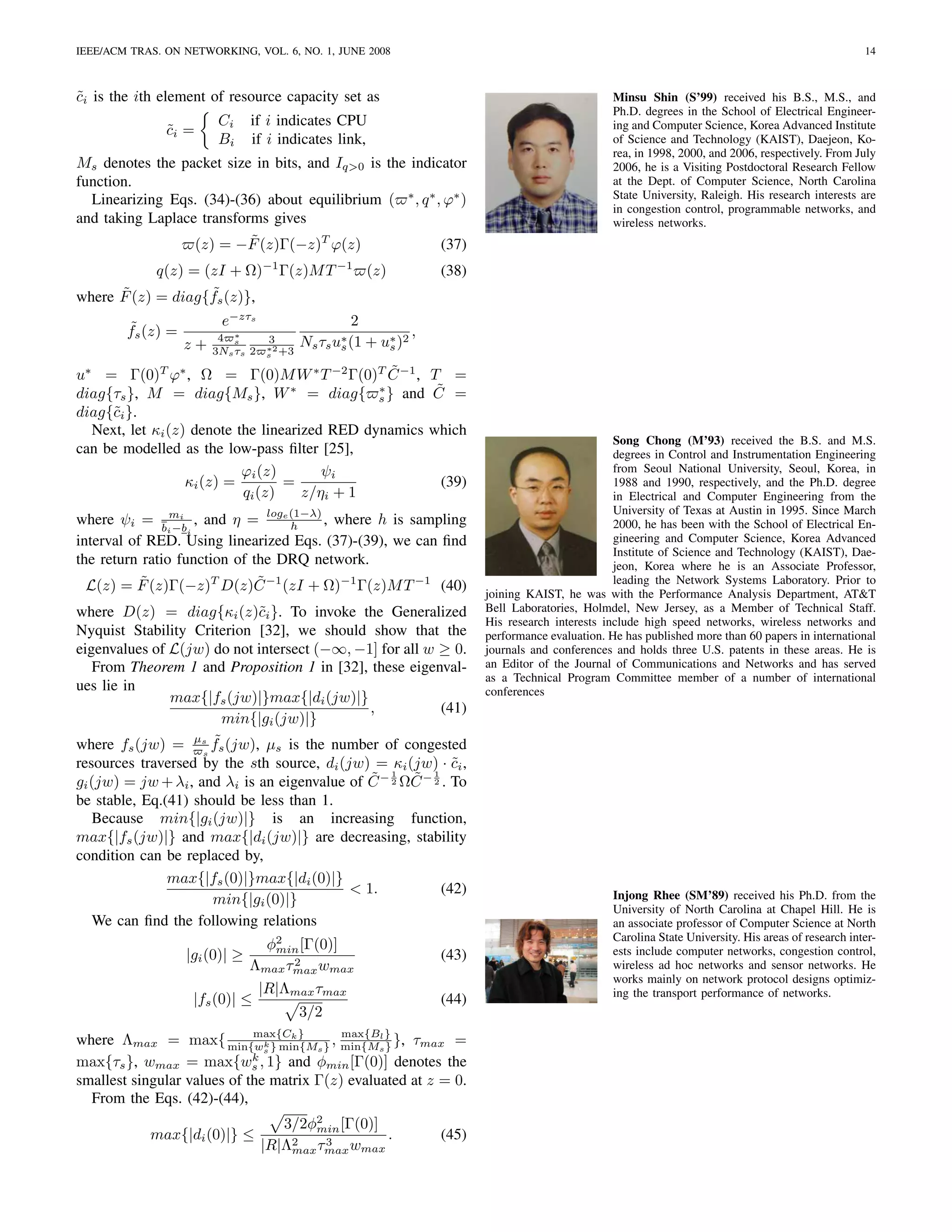IEEE/ACM TRAS. ON NETWORKING, VOL. 6, NO. 1, JUNE 2008                                                                                                14



ci is the ith element of resource capacity set as
˜                                                                                                 Minsu Shin (S’99) received his B.S., M.S., and
                                                                                                  Ph.D. degrees in the School of Electrical Engineer-
                         Ci     if i indicates CPU                                                ing and Computer Science, Korea Advanced Institute
               ci =
               ˜
                         Bi     if i indicates link,                                              of Science and Technology (KAIST), Daejeon, Ko-
                                                                                                  rea, in 1998, 2000, and 2006, respectively. From July
Ms denotes the packet size in bits, and Iq>0 is the indicator                                     2006, he is a Visiting Postdoctoral Research Fellow
function.                                                                                         at the Dept. of Computer Science, North Carolina
  Linearizing Eqs. (34)-(36) about equilibrium ( ∗ , q ∗ , ϕ∗ )                                   State University, Raleigh. His research interests are
                                                                                                  in congestion control, programmable networks, and
and taking Laplace transforms gives                                                               wireless networks.
                           ˜
                  (z) = −F (z)Γ(−z)T ϕ(z)                 (37)
            q(z) = (zI + Ω)−1 Γ(z)M T −1 (z)                      (38)
      ˜             ˜
where F (z) = diag{fs (z)},
        ˜                e−zτs                     2
        fs (z) =         4 s∗                                 ,
                   z+               3
                                   ∗2
                                          Ns τs u∗ (1 + u∗ )2
                                                 s       s
                        3Ns τs 2   s +3

                                                 ˜
u∗ = Γ(0)T ϕ∗ , Ω = Γ(0)M W ∗ T −2 Γ(0)T C −1 , T =
diag{τs }, M = diag{Ms }, W ∗ = diag{ s } and C =
                                               ∗       ˜
diag{˜i }.
     c
  Next, let κi (z) denote the linearized RED dynamics which
                                                                                                  Song Chong (M’93) received the B.S. and M.S.
can be modelled as the low-pass ﬁlter [25],                                                       degrees in Control and Instrumentation Engineering
                           ϕi (z)       ψi                                                        from Seoul National University, Seoul, Korea, in
                  κi (z) =        =                     (39)                                      1988 and 1990, respectively, and the Ph.D. degree
                           qi (z)    z/ηi + 1                                                     in Electrical and Computer Engineering from the
                                                                                                  University of Texas at Austin in 1995. Since March
where ψi = b mi , and η = loge (1−λ) , where h is sampling
                                  h                                                               2000, he has been with the School of Electrical En-
               i −bi
interval of RED. Using linearized Eqs. (37)-(39), we can ﬁnd                                      gineering and Computer Science, Korea Advanced
                                                                                                  Institute of Science and Technology (KAIST), Dae-
the return ratio function of the DRQ network.                                                     jeon, Korea where he is an Associate Professor,
           ˜                  ˜
  L(z) = F (z)Γ(−z)T D(z)C −1 (zI + Ω)−1 Γ(z)M T −1 (40)                                          leading the Network Systems Laboratory. Prior to
                                                                         joining KAIST, he was with the Performance Analysis Department, AT&T
where D(z) = diag{κi (z)˜i }. To invoke the Generalized
                              c                                          Bell Laboratories, Holmdel, New Jersey, as a Member of Technical Staff.
                                                                         His research interests include high speed networks, wireless networks and
Nyquist Stability Criterion [32], we should show that the                performance evaluation. He has published more than 60 papers in international
eigenvalues of L(jw) do not intersect (−∞, −1] for all w ≥ 0.            journals and conferences and holds three U.S. patents in these areas. He is
   From Theorem 1 and Proposition 1 in [32], these eigenval-             an Editor of the Journal of Communications and Networks and has served
                                                                         as a Technical Program Committee member of a number of international
ues lie in                                                               conferences
               max{|fs (jw)|}max{|di (jw)|}
                                               ,            (41)
                        min{|gi (jw)|}
                       ˜
where fs (jw) = µs fs (jw), µs is the number of congested
                     s
resources traversed by the sth source, di (jw) = κi (jw) · ci ,
                                                              ˜
                                               ˜ 1 ˜ 1
gi (jw) = jw + λi , and λi is an eigenvalue of C − 2 ΩC − 2 . To
be stable, Eq.(41) should be less than 1.
   Because min{|gi (jw)|} is an increasing function,
max{|fs (jw)|} and max{|di (jw)|} are decreasing, stability
condition can be replaced by,
               max{|fs (0)|}max{|di (0)|}
                                            < 1.            (42)                                  Injong Rhee (SM’89) received his Ph.D. from the
                       min{|gi (0)|}
                                                                                                  University of North Carolina at Chapel Hill. He is
   We can ﬁnd the following relations                                                             an associate professor of Computer Science at North
                                                                                                  Carolina State University. His areas of research inter-
                                φ2 [Γ(0)]
                                 min                                                              ests include computer networks, congestion control,
                   |gi (0)| ≥       2
                                                                  (43)
                              Λmax τmax wmax                                                      wireless ad hoc networks and sensor networks. He
                                                                                                  works mainly on network protocol designs optimiz-
                               |R|Λmax τmax                                                       ing the transport performance of networks.
                    |fs (0)| ≤                                    (44)
                                     3/2
where Λmax = max{ min{wk } min{Ms } , min{Ms} }, τmax =
                             max{Ck }      max{Bl
                                                  }
                               s
                             k
max{τs }, wmax = max{ws , 1} and φmin [Γ(0)] denotes the
smallest singular values of the matrix Γ(z) evaluated at z = 0.
  From the Eqs. (42)-(44),
                                      3/2φ2 [Γ(0)]
                                          min
            max{|di (0)|} ≤                        .              (45)
                                   |R|Λ2 τmax wmax
                                       max
                                           3
 