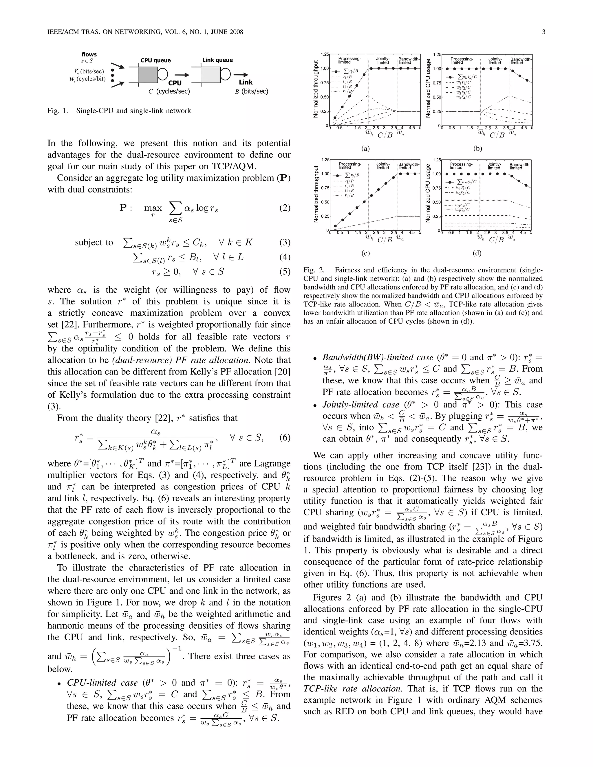 IEEE/ACM TRAS. ON NETWORKING, VOL. 6, NO. 1, JUNE 2008                                                                                                                                                                                                                      3


               flows                                                                                                     1.25                                                                                    1.25
                                                        Link queue                                                                  Processing-              Jointly-      Bandwidth-                                       Processing-          Jointly-      Bandwidth-
               s∈S                CPU queue




                                                                                                                                                                                          Normalized CPU usage
                                                                                               Normalized throughput
                                                                                                                                    limited                  limited       limited                                          limited              limited       limited
                                                                                                                         1.00                                                                                    1.00
            rs (bits/sec)                                                                                                             ∑ rs      B
          ws (cycles/bit)                                                                                                             r1    B                                                                                  ∑ws rs C
                                             CPU                      Link                                               0.75         r2    B                                                                    0.75          w1 r1 C
                                                                                                                                      r3    B                                                                                  w2 r2 C
                                       C (cycles/sec)                B (bits/sec)                                                     r4    B                                                                                  w3 r3 C
                                                                                                                         0.50                                                                                    0.50          w4 r4 C


Fig. 1.     Single-CPU and single-link network                                                                           0.25                                                                                    0.25


                                                                                                                           0                    1.5    2                         4.5 5                             0                1.5    2                        4.5 5
                                                                                                                               0    0.5 1                   2.5 3       3.5 4                                           0   0.5 1               2.5 3       3.5 4
                                                                                                                                                       wh                                                                                  wh
                                                                                                                                                             C B wa                                                                               C B wa
In the following, we present this notion and its potential                                                                                            (a)                                                                                 (b)
advantages for the dual-resource environment to deﬁne our                                                                1.25                                                                                    1.25
goal for our main study of this paper on TCP/AQM.                                                                                   Processing-              Jointly-     Bandwidth-                                        Processing-          Jointly-     Bandwidth-




                                                                                                                                                                                         Normalized CPU usage
                                                                                                 Normalized throughput
                                                                                                                                    limited                  limited      limited                                           limited              limited      limited
                                                                                                                         1.00                                                                                    1.00
  Consider an aggregate log utility maximization problem (P)                                                                           ∑ rs
                                                                                                                                       r1   B
                                                                                                                                                 B
                                                                                                                                                                                                                               ∑ws rs C
                                                                                                                                       r2
with dual constraints:
                                                                                                                                            B                                                                                  w1 r1 C
                                                                                                                         0.75                                                                                    0.75
                                                                                                                                       r3   B                                                                                  w2 r2 C
                                                                                                                                       r4   B
                                                                                                                         0.50                                                                                    0.50
                                                                                                                                                                                                                              w3 r3 C
                            P:     max             αs log rs                          (2)                                                                                                                                     w4 r4 C
                                       r                                                                                 0.25                                                                                    0.25
                                             s∈S
                                                                                                                           0                    1.5    2                         4.5 5                             0                1.5    2                        4.5 5
                                                                                                                                0   0.5 1                   2.5 3       3.5 4                                          0    0.5 1               2.5 3       3.5 4
                                                                                                                                                       wh                                                                                  wh
            subject to                   k                                                                                                                   C B wa                                                                              C B wa
                                 s∈S(k) ws rs      ≤ Ck ,      ∀k∈K                   (3)
                                                                                                                                                      (c)                                                                                 (d)
                                   s∈S(l) rs  ≤ Bl , ∀ l ∈ L                          (4)
                                        rs ≥ 0, ∀ s ∈ S                               (5)   Fig. 2. Fairness and efﬁciency in the dual-resource environment (single-
                                                                                            CPU and single-link network): (a) and (b) respectively show the normalized
where αs is the weight (or willingness to pay) of ﬂow                                       bandwidth and CPU allocations enforced by PF rate allocation, and (c) and (d)
                                                                                            respectively show the normalized bandwidth and CPU allocations enforced by
s. The solution r∗ of this problem is unique since it is                                    TCP-like rate allocation. When C/B < wa , TCP-like rate allocation gives
                                                                                                                                       ¯
a strictly concave maximization problem over a convex                                       lower bandwidth utilization than PF rate allocation (shown in (a) and (c)) and
                                                                                            has an unfair allocation of CPU cycles (shown in (d)).
set [22]. Furthermore, r∗ is weighted proportionally fair since
                 ∗
           rs −rs
   s∈S αs rs   ∗    ≤ 0 holds for all feasible rate vectors r
by the optimality condition of the problem. We deﬁne this
allocation to be (dual-resource) PF rate allocation. Note that                                 •                         Bandwidth(BW)-limited case (θ∗ = 0 and π ∗ > 0): rs =  ∗
                                                                                                                         αs                       ∗                   ∗
this allocation can be different from Kelly’s PF allocation [20]                                                         π∗ , ∀s ∈ S, s∈S ws rs ≤ C and s∈S rs = B. From
                                                                                                                                                                        C
since the set of feasible rate vectors can be different from that                                                        these, we know that this case occurs when B ≥ wa and
                                                                                                                                                                            ¯
                                                                                                                                                       ∗     αs B
of Kelly’s formulation due to the extra processing constraint                                                            PF rate allocation becomes rs =            , ∀s ∈ S.
                                                                                                                                                             s∈S αs
(3).                                                                                           •                         Jointly-limited case (θ∗ > 0 and π ∗ > 0): This case
   From the duality theory [22], r∗ satisﬁes that                                                                        occurs when wh < B < wa . By plugging rs = ws θαs ∗ ,
                                                                                                                                       ¯      C
                                                                                                                                                    ¯                 ∗
                                                                                                                                                                             ∗ +π
                                                                                                                                                    ∗                    ∗
                              αs                                                                                         ∀s ∈ S, into s∈S ws rs = C and s∈S rs = B, we
         ∗
        rs =               k θ∗ +           ∗,   ∀ s ∈ S,     (6)                                                        can obtain θ∗ , π ∗ and consequently rs , ∀s ∈ S.
                                                                                                                                                               ∗
                   k∈K(s) ws k      l∈L(s) πl
                                                                                               We can apply other increasing and concave utility func-
where θ∗ =[θ1 , · · · , θK ]T and π ∗ =[π1 , · · · , πL ]T are Lagrange
              ∗           ∗              ∗            ∗
                                                                                            tions (including the one from TCP itself [23]) in the dual-
                                                                       ∗
multiplier vectors for Eqs. (3) and (4), respectively, and θk                               resource problem in Eqs. (2)-(5). The reason why we give
       ∗
and πl can be interpreted as congestion prices of CPU k                                     a special attention to proportional fairness by choosing log
and link l, respectively. Eq. (6) reveals an interesting property                           utility function is that it automatically yields weighted fair
that the PF rate of each ﬂow is inversely proportional to the                               CPU sharing (ws rs = αs Cαs , ∀s ∈ S) if CPU is limited,
                                                                                                                ∗
aggregate congestion price of its route with the contribution                                                                                                                   s∈S

          ∗                           k                             ∗                       and weighted fair bandwidth sharing (rs = αs Bαs , ∀s ∈ S)
                                                                                                                                       ∗
of each θk being weighted by ws . The congestion price θk or                                                                                 s∈S
  ∗                                                                                         if bandwidth is limited, as illustrated in the example of Figure
πl is positive only when the corresponding resource becomes
                                                                                            1. This property is obviously what is desirable and a direct
a bottleneck, and is zero, otherwise.
                                                                                            consequence of the particular form of rate-price relationship
   To illustrate the characteristics of PF rate allocation in
                                                                                            given in Eq. (6). Thus, this property is not achievable when
the dual-resource environment, let us consider a limited case
                                                                                            other utility functions are used.
where there are only one CPU and one link in the network, as
                                                                                               Figures 2 (a) and (b) illustrate the bandwidth and CPU
shown in Figure 1. For now, we drop k and l in the notation
                                                                                            allocations enforced by PF rate allocation in the single-CPU
for simplicity. Let wa and wh be the weighted arithmetic and
                        ¯       ¯
                                                                                            and single-link case using an example of four ﬂows with
harmonic means of the processing densities of ﬂows sharing
                                                                 ws αs                      identical weights (αs =1, ∀s) and different processing densities
the CPU and link, respectively. So, wa =       ¯           s∈S        αs
                                              −1
                                                                                s∈S         (w1 , w2 , w3 , w4 ) = (1, 2, 4, 8) where wh =2.13 and wa =3.75.
                                                                                                                                      ¯            ¯
and wh =
    ¯         s∈S ws s∈S αs
                                  αs
                                 . There exist three cases as                               For comparison, we also consider a rate allocation in which
below.                                                                                      ﬂows with an identical end-to-end path get an equal share of
                          ∗            ∗           ∗     α                                  the maximally achievable throughput of the path and call it
  • CPU-limited case (θ > 0 and π = 0): rs = w s ∗ ,
                                                         sθ                                 TCP-like rate allocation. That is, if TCP ﬂows run on the
                         ∗                    ∗
    ∀s ∈ S,      s∈S ws rs = C and       s∈S rs ≤ B. From
                                                 C                                          example network in Figure 1 with ordinary AQM schemes
    these, we know that this case occurs when B ≤ wh and
                                                      ¯
                                 ∗       αs C                                               such as RED on both CPU and link queues, they would have
    PF rate allocation becomes rs = ws        αs , ∀s ∈ S.     s∈S
 