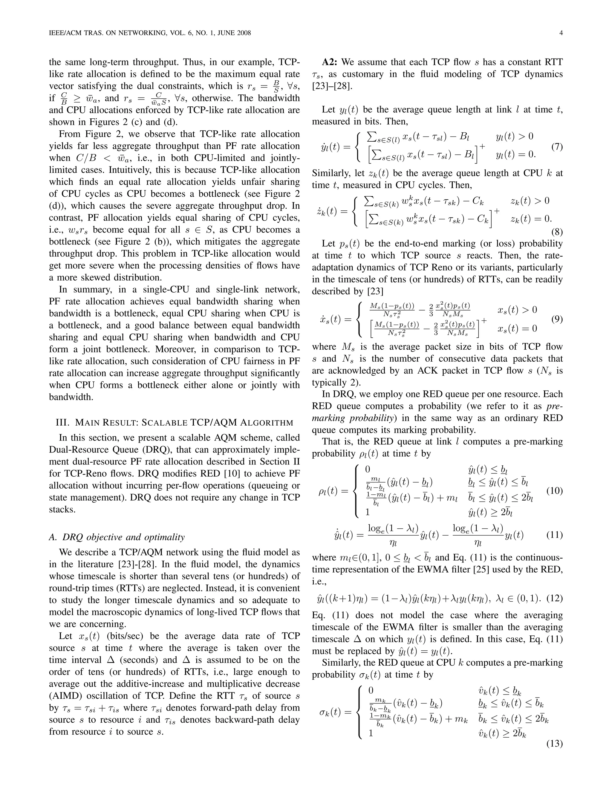IEEE/ACM TRAS. ON NETWORKING, VOL. 6, NO. 1, JUNE 2008                                                                                   4



the same long-term throughput. Thus, in our example, TCP-              A2: We assume that each TCP ﬂow s has a constant RTT
like rate allocation is deﬁned to be the maximum equal rate        τs , as customary in the ﬂuid modeling of TCP dynamics
vector satisfying the dual constraints, which is rs = B , ∀s,
                                                         S         [23]–[28].
if B ≥ wa , and rs = wCS , ∀s, otherwise. The bandwidth
    C
           ¯               ¯a
and CPU allocations enforced by TCP-like rate allocation are         Let yl (t) be the average queue length at link l at time t,
shown in Figures 2 (c) and (d).                                    measured in bits. Then,
   From Figure 2, we observe that TCP-like rate allocation
                                                                                   s∈S(l) xs (t − τsl ) − Bl    yl (t) > 0
yields far less aggregate throughput than PF rate allocation        yl (t) =
                                                                     ˙                                        +              (7)
when C/B < wa , i.e., in both CPU-limited and jointly-
                   ¯                                                                s∈S(l) xs (t − τsl ) − Bl   yl (t) = 0.
limited cases. Intuitively, this is because TCP-like allocation    Similarly, let zk (t) be the average queue length at CPU k at
which ﬁnds an equal rate allocation yields unfair sharing          time t, measured in CPU cycles. Then,
of CPU cycles as CPU becomes a bottleneck (see Figure 2                                      k
                                                                                            ws xs (t − τsk ) − Ck           zk (t) > 0
(d)), which causes the severe aggregate throughput drop. In                        s∈S(k)
                                                                    zk (t) =
                                                                    ˙                            k
                                                                                                                        +
contrast, PF allocation yields equal sharing of CPU cycles,                         s∈S(k)      ws xs (t − τsk ) − Ck   zk (t) = 0.
i.e., ws rs become equal for all s ∈ S, as CPU becomes a                                                                           (8)
bottleneck (see Figure 2 (b)), which mitigates the aggregate          Let ps (t) be the end-to-end marking (or loss) probability
throughput drop. This problem in TCP-like allocation would         at time t to which TCP source s reacts. Then, the rate-
get more severe when the processing densities of ﬂows have         adaptation dynamics of TCP Reno or its variants, particularly
a more skewed distribution.                                        in the timescale of tens (or hundreds) of RTTs, can be readily
   In summary, in a single-CPU and single-link network,            described by [23]
PF rate allocation achieves equal bandwidth sharing when                                            2
                                                                                Ms (1−p2 (t)) − 2 xs (t)ps (t)
                                                                                          s
                                                                                                                    xs (t) > 0
bandwidth is a bottleneck, equal CPU sharing when CPU is                             Ns τs        3 Ns Ms
                                                                     xs (t) =
                                                                      ˙                                2          +                (9)
a bottleneck, and a good balance between equal bandwidth                          Ms (1−ps (t))   2 xs (t)ps (t)
                                                                                                 − 3 Ns Ms          xs (t) = 0
                                                                                       Ns τ 2
sharing and equal CPU sharing when bandwidth and CPU                                        s


form a joint bottleneck. Moreover, in comparison to TCP-           where Ms is the average packet size in bits of TCP ﬂow
like rate allocation, such consideration of CPU fairness in PF     s and Ns is the number of consecutive data packets that
rate allocation can increase aggregate throughput signiﬁcantly     are acknowledged by an ACK packet in TCP ﬂow s (Ns is
when CPU forms a bottleneck either alone or jointly with           typically 2).
bandwidth.                                                            In DRQ, we employ one RED queue per one resource. Each
                                                                   RED queue computes a probability (we refer to it as pre-
 III. M AIN R ESULT: S CALABLE TCP/AQM A LGORITHM                  marking probability) in the same way as an ordinary RED
                                                                   queue computes its marking probability.
   In this section, we present a scalable AQM scheme, called          That is, the RED queue at link l computes a pre-marking
Dual-Resource Queue (DRQ), that can approximately imple-           probability ρl (t) at time t by
ment dual-resource PF rate allocation described in Section II                 
for TCP-Reno ﬂows. DRQ modiﬁes RED [10] to achieve PF                          0
                                                                                                       yl (t) ≤ bl
                                                                                                        ˆ
                                                                               ml
                                                                              
allocation without incurring per-ﬂow operations (queueing or                     bl −bl
                                                                                        (ˆl (t) − bl )
                                                                                         y              bl ≤ yl (t) ≤ bl
                                                                                                               ˆ
                                                                     ρl (t) =    1−ml                                    (10)
state management). DRQ does not require any change in TCP                      b (ˆl (t) − bl ) + ml bl ≤ yl (t) ≤ 2bl
                                                                                        y                     ˆ
                                                                              
                                                                                    l
stacks.                                                                          1                      yl (t) ≥ 2bl
                                                                                                        ˆ

                                                                        ˙        loge (1 − λl )          loge (1 − λl )
A. DRQ objective and optimality                                         yl (t) =
                                                                        ˆ                       yl (t) −
                                                                                                ˆ                       yl (t)       (11)
                                                                                       ηl                      ηl
   We describe a TCP/AQM network using the ﬂuid model as
                                                                   where ml ∈(0, 1], 0 ≤ bl < bl and Eq. (11) is the continuous-
in the literature [23]-[28]. In the ﬂuid model, the dynamics
                                                                   time representation of the EWMA ﬁlter [25] used by the RED,
whose timescale is shorter than several tens (or hundreds) of
                                                                   i.e.,
round-trip times (RTTs) are neglected. Instead, it is convenient
to study the longer timescale dynamics and so adequate to           yl ((k +1)ηl ) = (1−λl )ˆl (kηl )+λl yl (kηl ), λl ∈ (0, 1). (12)
                                                                    ˆ                       y
model the macroscopic dynamics of long-lived TCP ﬂows that         Eq. (11) does not model the case where the averaging
we are concerning.                                                 timescale of the EWMA ﬁlter is smaller than the averaging
   Let xs (t) (bits/sec) be the average data rate of TCP           timescale ∆ on which yl (t) is deﬁned. In this case, Eq. (11)
source s at time t where the average is taken over the             must be replaced by yl (t) = yl (t).
                                                                                            ˆ
time interval ∆ (seconds) and ∆ is assumed to be on the               Similarly, the RED queue at CPU k computes a pre-marking
order of tens (or hundreds) of RTTs, i.e., large enough to         probability σk (t) at time t by
average out the additive-increase and multiplicative decrease                 
(AIMD) oscillation of TCP. Deﬁne the RTT τs of source s                        0
                                                                               m                          vk (t) ≤ bk
                                                                                                           ˆ
                                                                              
                                                                              
by τs = τsi + τis where τsi denotes forward-path delay from
                                                                                       k
                                                                                   bk −bk
                                                                                          (ˆk (t) − bk )
                                                                                           v               bk ≤ vk (t) ≤ bk
                                                                                                                  ˆ
                                                                     σk (t) =      1−mk
source s to resource i and τis denotes backward-path delay                     b (ˆk (t) − bk ) + mk bk ≤ vk (t) ≤ 2bk
                                                                                          v                      ˆ
                                                                              
                                                                                     k
from resource i to source s.                                                      1                        vk (t) ≥ 2bk
                                                                                                           ˆ
                                                                                                                            (13)
 