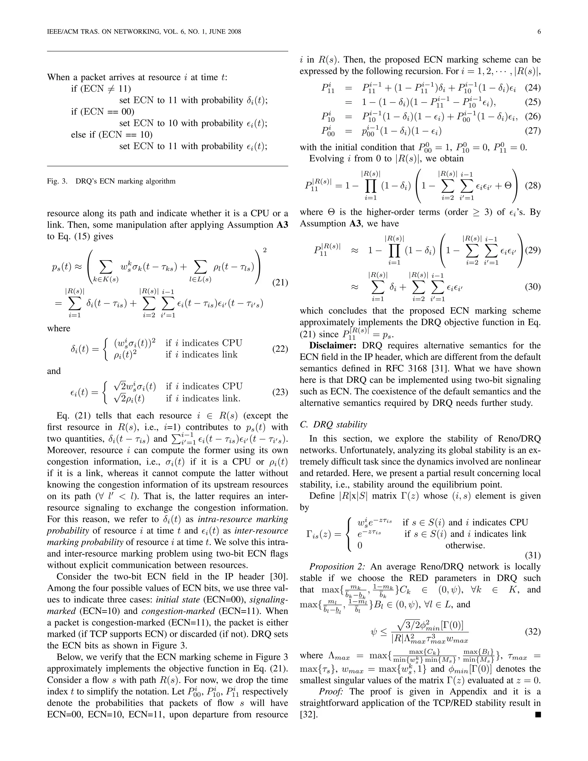 IEEE/ACM TRAS. ON NETWORKING, VOL. 6, NO. 1, JUNE 2008                                                                                                                            6



                                                                                           i in R(s). Then, the proposed ECN marking scheme can be
                                                                                           expressed by the following recursion. For i = 1, 2, · · · , |R(s)|,
When a packet arrives at resource i at                  time t:
                                                                                                 i                 i−1        i−1       i−1
    if (ECN = 11)                                                                               P11       =       P11 + (1 − P11 )δi + P10 (1 − δi )               i          (24)
                 set ECN to 11 with                     probability δi (t);                               = 1 − (1 − δi )(1 −                 i−1
                                                                                                                                             P11        i−1
                                                                                                                                                    − P10 i ),                (25)
    if (ECN == 00)                                                                               i
                                                                                                P10           i−1
                                                                                                          = P10 (1 − δi )(1 −                         i−1
                                                                                                                                               i ) + P00 (1 − δi ) i ,        (26)
                 set ECN to 10 with                     probability        i (t);
    else if (ECN == 10)
                                                                                                 i
                                                                                                P00       =       pi−1 (1 − δi )(1 − i )
                                                                                                                   00                                                         (27)
                 set ECN to 11 with                     probability        i (t);
                                                                                                                            0        0        0
                                                                                           with the initial condition that P00 = 1, P10 = 0, P11 = 0.
                                                                                             Evolving i from 0 to |R(s)|, we obtain
                                                                                                                                                
                                                                                                                  |R(s)|                       |R(s)| i−1
Fig. 3.    DRQ’s ECN marking algorithm                                                       |R(s)|
                                                                                            P11       = 1−                 (1 − δi ) 1 −                     i i   + Θ (28)
                                                                                                                   i=1                          i=2 i =1

resource along its path and indicate whether it is a CPU or a                              where Θ is the higher-order terms (order ≥ 3) of                              i ’s.   By
link. Then, some manipulation after applying Assumption A3                                 Assumption A3, we have
                                                                                                                                                                            
to Eq. (15) gives                                                                                                            |R(s)|                       |R(s)| i−1
                                                     2                                        |R(s)|
                                                                                              P11          ≈ 1−                       (1 − δi ) 1 −                   i i
                                                                                                                                                                             (29)
                                                                                                                               i=1                         i=2 i =1
 ps (t) ≈                 k
                          ws σk (t − τks ) +               ρl (t − τls )
                                                                                                                      |R(s)|           |R(s)| i−1
                 k∈K(s)                           l∈L(s)
                                                                                    (21)                   ≈                   δi +                                           (30)
      |R(s)|                      |R(s)| i−1                                                                                                        i i
                                                                                                                       i=1              i=2 i =1
  =             δi (t − τis ) +                i (t   − τis )   i   (t − τi s )
          i=1                      i=2 i =1
                                                                                           which concludes that the proposed ECN marking scheme
                                                                                           approximately implements the DRQ objective function in Eq.
where                                                                                                    |R(s)|
                                                                                           (21) since P11       = ps .
                        (ws σi (t))2
                            i
                                         if i indicates CPU                                   Disclaimer: DRQ requires alternative semantics for the
          δi (t) =                                                                  (22)
                        ρi (t)2          if i indicates link                               ECN ﬁeld in the IP header, which are different from the default
and                                                                                        semantics deﬁned in RFC 3168 [31]. What we have shown
                       √ i                                                                 here is that DRQ can be implemented using two-bit signaling
           i (t) =     √2ws σi (t) if i indicates CPU                               (23)   such as ECN. The coexistence of the default semantics and the
                        2ρi (t)    if i indicates link.                                    alternative semantics required by DRQ needs further study.
   Eq. (21) tells that each resource i ∈ R(s) (except the
ﬁrst resource in R(s), i.e., i=1) contributes to ps (t) with                               C. DRQ stability
                                     i−1
two quantities, δi (t − τis ) and i =1 i (t − τis ) i (t − τi s ).                            In this section, we explore the stability of Reno/DRQ
Moreover, resource i can compute the former using its own                                  networks. Unfortunately, analyzing its global stability is an ex-
congestion information, i.e., σi (t) if it is a CPU or ρi (t)                              tremely difﬁcult task since the dynamics involved are nonlinear
if it is a link, whereas it cannot compute the latter without                              and retarded. Here, we present a partial result concerning local
knowing the congestion information of its upstream resources                               stability, i.e., stability around the equilibrium point.
on its path (∀ l < l). That is, the latter requires an inter-                                 Deﬁne |R|x|S| matrix Γ(z) whose (i, s) element is given
resource signaling to exchange the congestion information.                                 by
For this reason, we refer to δi (t) as intra-resource marking                                             i −zτ
                                                                                                          ws e is if s ∈ S(i) and i indicates CPU
probability of resource i at time t and i (t) as inter-resource                              Γis (z) =       e−zτis       if s ∈ S(i) and i indicates link
marking probability of resource i at time t. We solve this intra-                                        
                                                                                                             0                       otherwise.
and inter-resource marking problem using two-bit ECN ﬂags                                                                                                 (31)
without explicit communication between resources.                                             Proposition 2: An average Reno/DRQ network is locally
   Consider the two-bit ECN ﬁeld in the IP header [30].                                    stable if we choose the RED parameters in DRQ such
Among the four possible values of ECN bits, we use three val-                              that max{ b mk , 1−mk }Ck ∈ (0, ψ), ∀k ∈ K, and
                                                                                                            −b      b
                                                                                                          k                k
ues to indicate three cases: initial state (ECN=00), signaling-                                                   k
                                                                                           max{ b ml , 1−ml }Bl ∈ (0, ψ), ∀l ∈ L, and
marked (ECN=10) and congestion-marked (ECN=11). When                                              −b
                                                                                                  l   l b     l

a packet is congestion-marked (ECN=11), the packet is either                                                                      3/2φ2 [Γ(0)]
                                                                                                                                      min
marked (if TCP supports ECN) or discarded (if not). DRQ sets                                                          ψ≤                                                      (32)
                                                                                                                               |R|Λ2 τmax wmax
                                                                                                                                   max
                                                                                                                                       3
the ECN bits as shown in Figure 3.
   Below, we verify that the ECN marking scheme in Figure 3
                                                                                                                        max{Ck }
                                                                                           where Λmax = max{ min{wk } min{Ms } , min{Ms} }, τmax =
                                                                                                                                      max{Bl
                                                                                                                                             }
                                                                                                                          s
approximately implements the objective function in Eq. (21).                                                            k
                                                                                           max{τs }, wmax = max{ws , 1} and φmin [Γ(0)] denotes the
Consider a ﬂow s with path R(s). For now, we drop the time                                 smallest singular values of the matrix Γ(z) evaluated at z = 0.
                                         i   i     i
index t to simplify the notation. Let P00 , P10 , P11 respectively                               Proof: The proof is given in Appendix and it is a
denote the probabilities that packets of ﬂow s will have                                   straightforward application of the TCP/RED stability result in
ECN=00, ECN=10, ECN=11, upon departure from resource                                       [32].
 
