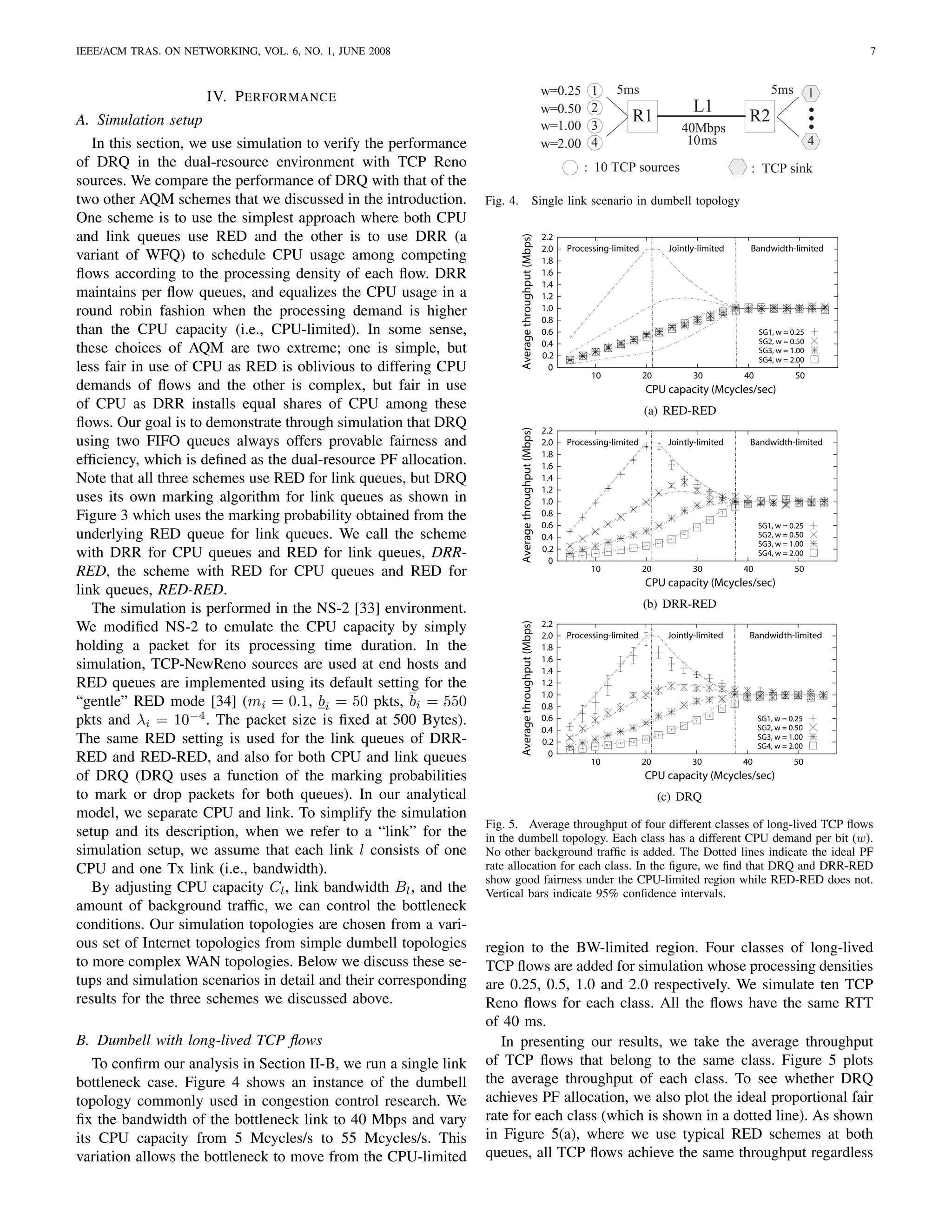 IEEE/ACM TRAS. ON NETWORKING, VOL. 6, NO. 1, JUNE 2008                                                                                                                              7


                                                                                                        w=0.25      1     5ms                                      5ms          1
                      IV. P ERFORMANCE
                                                                                                        w=0.50      2                          L1
A. Simulation setup                                                                                     w=1.00      3
                                                                                                                              R1                            R2
                                                                                                                                            40Mbps
   In this section, we use simulation to verify the performance                                         w=2.00      4                        10ms                               4
of DRQ in the dual-resource environment with TCP Reno                                                             : 10 TCP sources                          : TCP sink
sources. We compare the performance of DRQ with that of the
two other AQM schemes that we discussed in the introduction.      Fig. 4.                        Single link scenario in dumbell topology
One scheme is to use the simplest approach where both CPU
and link queues use RED and the other is to use DRR (a                                                  2.2




                                                                            Average throughput (Mbps)
                                                                                                        2.0   Processing-limited         Jointly-limited    Bandwidth-limited
variant of WFQ) to schedule CPU usage among competing                                                   1.8
ﬂows according to the processing density of each ﬂow. DRR                                               1.6
                                                                                                        1.4
maintains per ﬂow queues, and equalizes the CPU usage in a                                              1.2
round robin fashion when the processing demand is higher                                                1.0
                                                                                                        0.8
than the CPU capacity (i.e., CPU-limited). In some sense,                                               0.6                                                     SG1, w = 0.25
                                                                                                                                                                SG2, w = 0.50
these choices of AQM are two extreme; one is simple, but                                                0.4
                                                                                                        0.2
                                                                                                                                                                SG3, w = 1.00
                                                                                                                                                                SG4, w = 2.00
less fair in use of CPU as RED is oblivious to differing CPU                                              0
                                                                                                                    10             20          30          40             50
demands of ﬂows and the other is complex, but fair in use                                                                          CPU capacity (Mcycles/sec)
of CPU as DRR installs equal shares of CPU among these                                                                             (a) RED-RED
ﬂows. Our goal is to demonstrate through simulation that DRQ                                            2.2




                                                                            Average throughput (Mbps)
using two FIFO queues always offers provable fairness and                                               2.0   Processing-limited         Jointly-limited    Bandwidth-limited
                                                                                                        1.8
efﬁciency, which is deﬁned as the dual-resource PF allocation.                                          1.6
Note that all three schemes use RED for link queues, but DRQ                                            1.4
                                                                                                        1.2
uses its own marking algorithm for link queues as shown in                                              1.0
Figure 3 which uses the marking probability obtained from the                                           0.8
                                                                                                        0.6                                                     SG1, w = 0.25
underlying RED queue for link queues. We call the scheme                                                0.4                                                     SG2, w = 0.50
                                                                                                                                                                SG3, w = 1.00
with DRR for CPU queues and RED for link queues, DRR-                                                   0.2
                                                                                                          0
                                                                                                                                                                SG4, w = 2.00

RED, the scheme with RED for CPU queues and RED for                                                                 10             20          30          40             50
                                                                                                                                   CPU capacity (Mcycles/sec)
link queues, RED-RED.
   The simulation is performed in the NS-2 [33] environment.                                                                       (b) DRR-RED
We modiﬁed NS-2 to emulate the CPU capacity by simply                                                   2.2
                                                                            Average throughput (Mbps)




                                                                                                        2.0   Processing-limited         Jointly-limited    Bandwidth-limited
holding a packet for its processing time duration. In the                                               1.8
simulation, TCP-NewReno sources are used at end hosts and                                               1.6
                                                                                                        1.4
RED queues are implemented using its default setting for the                                            1.2
                                                                                                        1.0
“gentle” RED mode [34] (mi = 0.1, bi = 50 pkts, bi = 550                                                0.8
pkts and λi = 10−4 . The packet size is ﬁxed at 500 Bytes).                                             0.6                                                     SG1, w = 0.25
                                                                                                                                                                SG2, w = 0.50
                                                                                                        0.4
The same RED setting is used for the link queues of DRR-                                                0.2
                                                                                                                                                                SG3, w = 1.00
                                                                                                                                                                SG4, w = 2.00
RED and RED-RED, and also for both CPU and link queues                                                    0
                                                                                                                    10             20          30          40             50
of DRQ (DRQ uses a function of the marking probabilities                                                                           CPU capacity (Mcycles/sec)
to mark or drop packets for both queues). In our analytical                                                                             (c) DRQ
model, we separate CPU and link. To simplify the simulation
                                                                  Fig. 5. Average throughput of four different classes of long-lived TCP ﬂows
setup and its description, when we refer to a “link” for the      in the dumbell topology. Each class has a different CPU demand per bit (w).
simulation setup, we assume that each link l consists of one      No other background trafﬁc is added. The Dotted lines indicate the ideal PF
CPU and one Tx link (i.e., bandwidth).                            rate allocation for each class. In the ﬁgure, we ﬁnd that DRQ and DRR-RED
                                                                  show good fairness under the CPU-limited region while RED-RED does not.
   By adjusting CPU capacity Cl , link bandwidth Bl , and the     Vertical bars indicate 95% conﬁdence intervals.
amount of background trafﬁc, we can control the bottleneck
conditions. Our simulation topologies are chosen from a vari-
ous set of Internet topologies from simple dumbell topologies     region to the BW-limited region. Four classes of long-lived
to more complex WAN topologies. Below we discuss these se-        TCP ﬂows are added for simulation whose processing densities
tups and simulation scenarios in detail and their corresponding   are 0.25, 0.5, 1.0 and 2.0 respectively. We simulate ten TCP
results for the three schemes we discussed above.                 Reno ﬂows for each class. All the ﬂows have the same RTT
                                                                  of 40 ms.
B. Dumbell with long-lived TCP ﬂows                                  In presenting our results, we take the average throughput
   To conﬁrm our analysis in Section II-B, we run a single link   of TCP ﬂows that belong to the same class. Figure 5 plots
bottleneck case. Figure 4 shows an instance of the dumbell        the average throughput of each class. To see whether DRQ
topology commonly used in congestion control research. We         achieves PF allocation, we also plot the ideal proportional fair
ﬁx the bandwidth of the bottleneck link to 40 Mbps and vary       rate for each class (which is shown in a dotted line). As shown
its CPU capacity from 5 Mcycles/s to 55 Mcycles/s. This           in Figure 5(a), where we use typical RED schemes at both
variation allows the bottleneck to move from the CPU-limited      queues, all TCP ﬂows achieve the same throughput regardless
 
