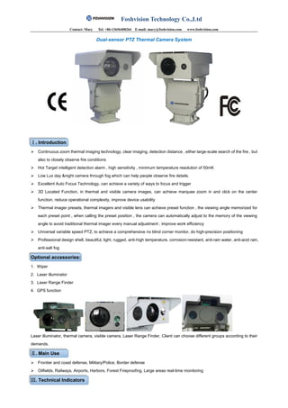 Foshvision Technology Co.,Ltd
Contact: Mary Tel: +86-13656408264 E-mail: mary@foshvision.com www.foshvision.com
Dual-sensor PTZ Thermal Camera System
Ⅰ. Introduction
 Continuous zoom thermal imaging technology, clear imaging, detection distance , either large-scale search of the fire , but
also to closely observe fire conditions
 Hot Target intelligent detection alarm , high sensitivity , minimum temperature resolution of 50mK
 Low Lux day &night camera through fog which can help people observe fire details.
 Excellent Auto Focus Technology, can achieve a variety of ways to focus and trigger
 3D Located Function, in thermal and visible camera images, can achieve marquee zoom in and click on the center
function, reduce operational complexity, improve device usability
 Thermal imager presets, thermal imagers and visible lens can achieve preset function , the viewing angle memorized for
each preset point , when calling the preset position , the camera can automatically adjust to the memory of the viewing
angle to avoid traditional thermal imager every manual adjustment , improve work efficiency
 Universal variable speed PTZ, to achieve a comprehensive no blind corner monitor, do high-precision positioning
 Professional design shell, beautiful, light, rugged, anti-high temperature, corrosion-resistant, anti-rain water, anti-acid rain,
anti-salt fog
Optional accessories:
1. Wiper
2. Laser illuminator
3. Laser Range Finder
4. GPS function
Laser illuminator, thermal camera, visible camera, Laser Range Finder, Client can choose different groups according to their
demands.
Ⅱ. Main Use
 Frontier and coast defense, Military/Police, Border defense
 Oilfields, Railways, Airports, Harbors, Forest Fireproofing, Large areas real-time monitoring
Ⅲ. Technical Indicators
 