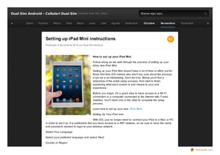 Dual Sim Android - Cellulari Dual Sim Cellulare Dual Sim, Dual ...                                          Buscar algo aquí..


          Enero   Febrero    Marz o      Abril    Mayo       Junio      Julio    Agosto       Setiembre       Oct ubre       Noviembre     Diciembre




                       Setting up iPad Mini instructions
                       Publicado 6 No viembre 20 12 po r Dual Sim Andro id



                                                                 How t o set up your iPad Mini

                                                                 Follow along as we walk through the process of setting up your
                                                                 shiny new iPad Mini.

                                                                 Setting up your iPad Mini doesn't take a lot of time or effort, but for
                                                                 those first- time iOS owners who aren't too sure about the process,
                                                                 it can be a bit intimidating. Don't let it be. Below you'll find a
                                                                 slideshow of the entire setup process, from start to finish,
                                                                 explaining what each screen is and means to your end
                                                                 experience.

                                                                 Before you begin, it's a good idea to have access to a Wi- Fi
                                                                 connection or a computer connected to the Internet with iTunes
                                                                 installed. You'll need one or the other to complete the setup
                                                                 process.

                                                                 Learn how to set up your new iPad Mini :

                                                                 Setting Up Your iPad mini

                                                                    With iOS, you no longer need to connect your iPad to a Mac or PC
                       in order to set it up. It is preferable that you have access to a WiFi network, so be sure to have the name
                       and password needed to login to your wireless network.

                       Select Your Language

                       Select your preferred language and select ‘Next’.

                       Country or Region

                                                                                                                                                       PDFmyURL.com
 