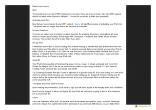 Select your country.

Wi- Fi

You should now see a list of WiFi networks in your area. If you are in your house, then your WiFi network
should be listed under Choose a Network… You will be prompted to enter your password.

Activating your iPad

Now that you’ve connected to your WiFi network, Apple will start the process of activating your iPad mini.
This should take no longer than five to ten seconds to complete.

Location Services

You have an option here to enable Location Services. By enabling this option, applications will have
option to display your location. Social apps like Foursquare, Facebook and Twitter all use location
services. You can turn this off at a later date, if you wish.

Set Up iPad

I mentioned earlier that I’d cover existing iPad owners looking to transfer their data to their new iPad mini.
Here’s where you’ll be able to do just that. I’m going to assume that you’ve backed up your older iPad to
either iCloud or to your Mac or PC. With the new iPad mini, you can select either ‘Restore from iCloud
Backup’ or ‘Restore from iTunes Backup’. Either of these will transfer all of your apps, music and data
from either iCloud or iTunes to your iPad mini.

Apple ID

Your iPad mini is capable of downloading apps, movies, music, tv shows, podcasts and more from
iTunes. An integral part of the set up process is to create or login using an Apple ID. If you have an
existing iTunes account, then you should use that ID.

Tip: Content purchased from the iTunes is attached to a specific Apple ID. If you are setting up a new iPad
mini for a child or family member, you should consider setting up an ID specific to them. Having one ID
means that all the content will be shared across all of your iOS devices. Mom’s stuff is not always the
same as juniors stuff.

The Apple ID is also used for iCloud.

Upon entering this information, you’ll have to sign your life away agree to the lengthy terms and conditions.

Even if you’ve logged in with an old Apple ID, your iPad will say that it is going to take a few minutes to
set up your Apple ID.

iCloud

If you are unfamiliar with iCloud, it’s Apple’s service that stores your photos, apps, contacts, calendars
and more. iCloud then pushes that content wirelessly to your devices. With iCloud, you get 5GB of free
                                                                                                                 PDFmyURL.com
 