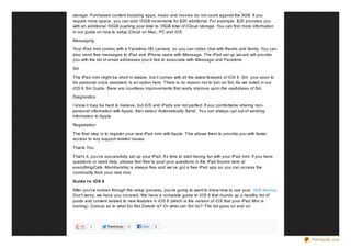 and more. iCloud then pushes that content wirelessly to your devices. With iCloud, you get 5GB of free
storage. Purchased content including apps, music and movies do not count against the 5GB. If you
require more space, you can add 10GB increments for $20 additional. For example, $20 provides you
with an additional 10GB pushing your total to 15GB total of iCloud storage. You can find more information
in our guide on how to setup iCloud on Mac, PC and iOS

Messaging

Your iPad mini comes with a Facetime HD camera, so you can video chat with friends and family. You can
also send free messages to iPad and iPhone users with iMessage. The iPad set up wiz ard will provide
you with the list of email addresses you’d like to associate with iMessage and Facetime.

Siri

The iPad mini might be short in stature, but it comes with all the latest features of iOS 6. Siri, your soon to
be personal voice assistant, is an option here. There is no reason not to turn on Siri. As we noted in our
iOS 6 Siri Guide, there are countless improvements that really improve upon the usefulness of Siri.

Diagnostics

I know it may be hard to believe, but iOS and iPads are not perfect. If you comfortable sharing non-
personal information with Apple, then select ‘Automatically Send’. You can always opt out of sending
information to Apple.

Registration

The final step is to register your new iPad mini with Apple. This allows them to provide you with faster
access to any support related issues.

Thank You

That’s it, you’ve successfully set up your iPad. It’s time to start having fun with your iPad mini. If you have
questions or need help, please feel free to post your questions in the iPad forums here at
everythingiCafe. Membership is always free and we’ve got a free iPad app so you can access the
community from your new mini.

Guide t o iOS 6

After you've looked through the setup process, you're going to want to know how to use your iOS device .
Don't worry, we have you covered. We have a complete guide to iOS 6 that rounds up a healthy list of
posts and content related to new features in iOS 6 (which is the version of iOS that your iPad Mini is
running). Curious as to what Do Not Disturb is? Or what can Siri do? The list goes on and on.



         0         Twit t e ar   0    Like   0


                                                                                                                  PDFmyURL.com
 