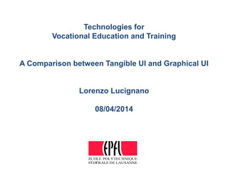 ÉCOLE POLYTECHNIQUE
FÉDÉRALE DE LAUSANNE
Technologies for
Vocational Education and Training
A Comparison between Tangible UI and Graphical UI
Lorenzo Lucignano
08/04/2014
 