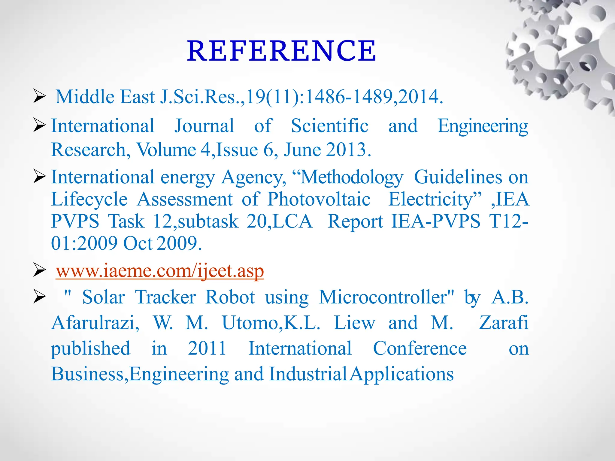 REFERENCE
 Middle East J.Sci.Res.,19(11):1486-1489,2014.
International Journal of Scientific and Engineering
Research, Volume 4,Issue 6, June 2013.
International energy Agency, “Methodology Guidelines on
Lifecycle Assessment of Photovoltaic Electricity” ,IEA
PVPS Task 12,subtask 20,LCA Report IEA-PVPS T12-
01:2009 Oct 2009.
 www.iaeme.com/ijeet.asp
 " Solar Tracker Robot using Microcontroller" by A.B.
Afarulrazi, W. M. Utomo,K.L. Liew and M. Zarafi
published in 2011 International Conference on
Business,Engineering and IndustrialApplications
 