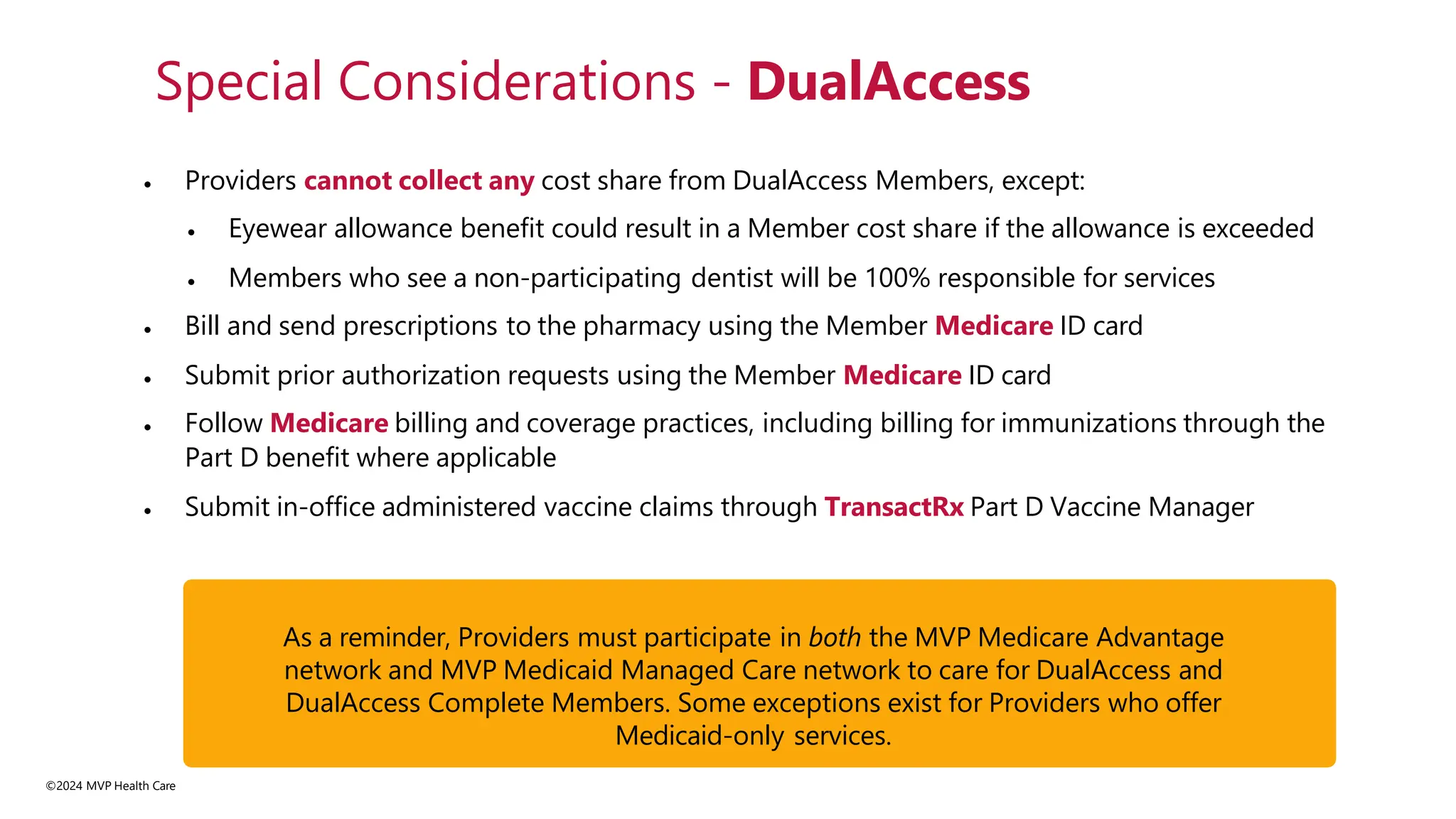 • Providers cannot collect any cost share from DualAccess Members, except:
• Eyewear allowance benefit could result in a Member cost share if the allowance is exceeded
• Members who see a non-participating dentist will be 100% responsible for services
• Bill and send prescriptions to the pharmacy using the Member Medicare ID card
• Submit prior authorization requests using the Member Medicare ID card
• Follow Medicare billing and coverage practices, including billing for immunizations through the
Part D benefit where applicable
• Submit in-office administered vaccine claims through TransactRx Part D Vaccine Manager
Special Considerations - DualAccess
As a reminder, Providers must participate in both the MVP Medicare Advantage
network and MVP Medicaid Managed Care network to care for DualAccess and
DualAccess Complete Members. Some exceptions exist for Providers who offer
Medicaid-only services.
©2024 MVP Health Care
 