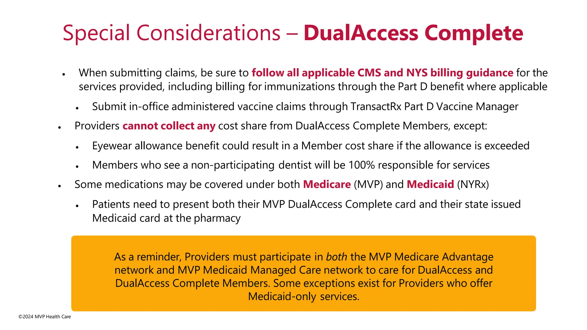 • When submitting claims, be sure to follow all applicable CMS and NYS billing guidance for the
services provided, including billing for immunizations through the Part D benefit where applicable
• Submit in-office administered vaccine claims through TransactRx Part D Vaccine Manager
• Providers cannot collect any cost share from DualAccess Complete Members, except:
• Eyewear allowance benefit could result in a Member cost share if the allowance is exceeded
• Members who see a non-participating dentist will be 100% responsible for services
• Some medications may be covered under both Medicare (MVP) and Medicaid (NYRx)
• Patients need to present both their MVP DualAccess Complete card and their state issued
Medicaid card at the pharmacy
Special Considerations – DualAccess Complete
As a reminder, Providers must participate in both the MVP Medicare Advantage
network and MVP Medicaid Managed Care network to care for DualAccess and
DualAccess Complete Members. Some exceptions exist for Providers who offer
Medicaid-only services.
©2024 MVP Health Care
 