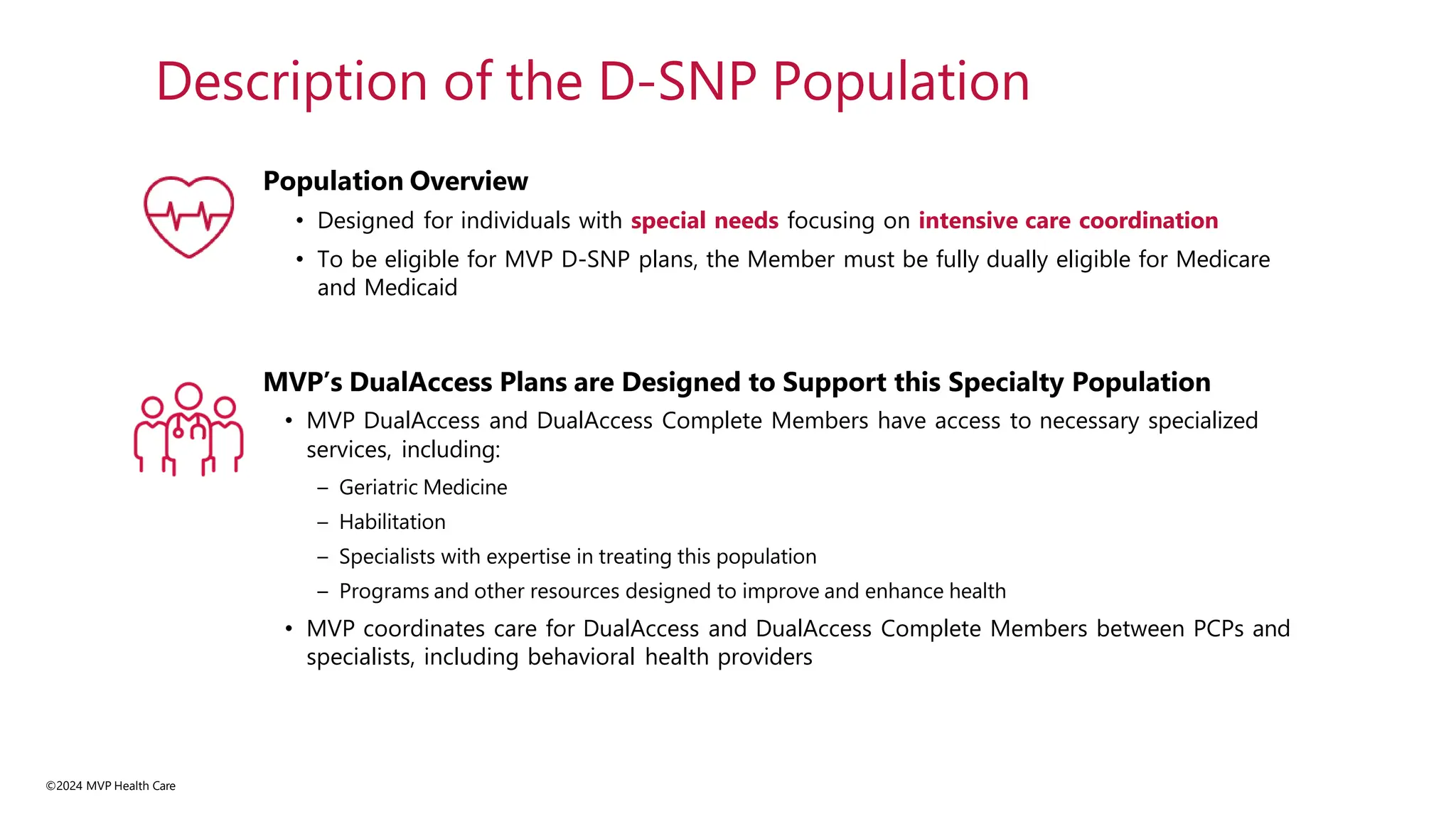 Population Overview
• Designed for individuals with special needs focusing on intensive care coordination
• To be eligible for MVP D-SNP plans, the Member must be fully dually eligible for Medicare
and Medicaid
MVP’s DualAccess Plans are Designed to Support this Specialty Population
• MVP DualAccess and DualAccess Complete Members have access to necessary specialized
services, including:
– Geriatric Medicine
– Habilitation
– Specialists with expertise in treating this population
– Programs and other resources designed to improve and enhance health
• MVP coordinates care for DualAccess and DualAccess Complete Members between PCPs and
specialists, including behavioral health providers
Description of the D-SNP Population
©2024 MVP Health Care
 