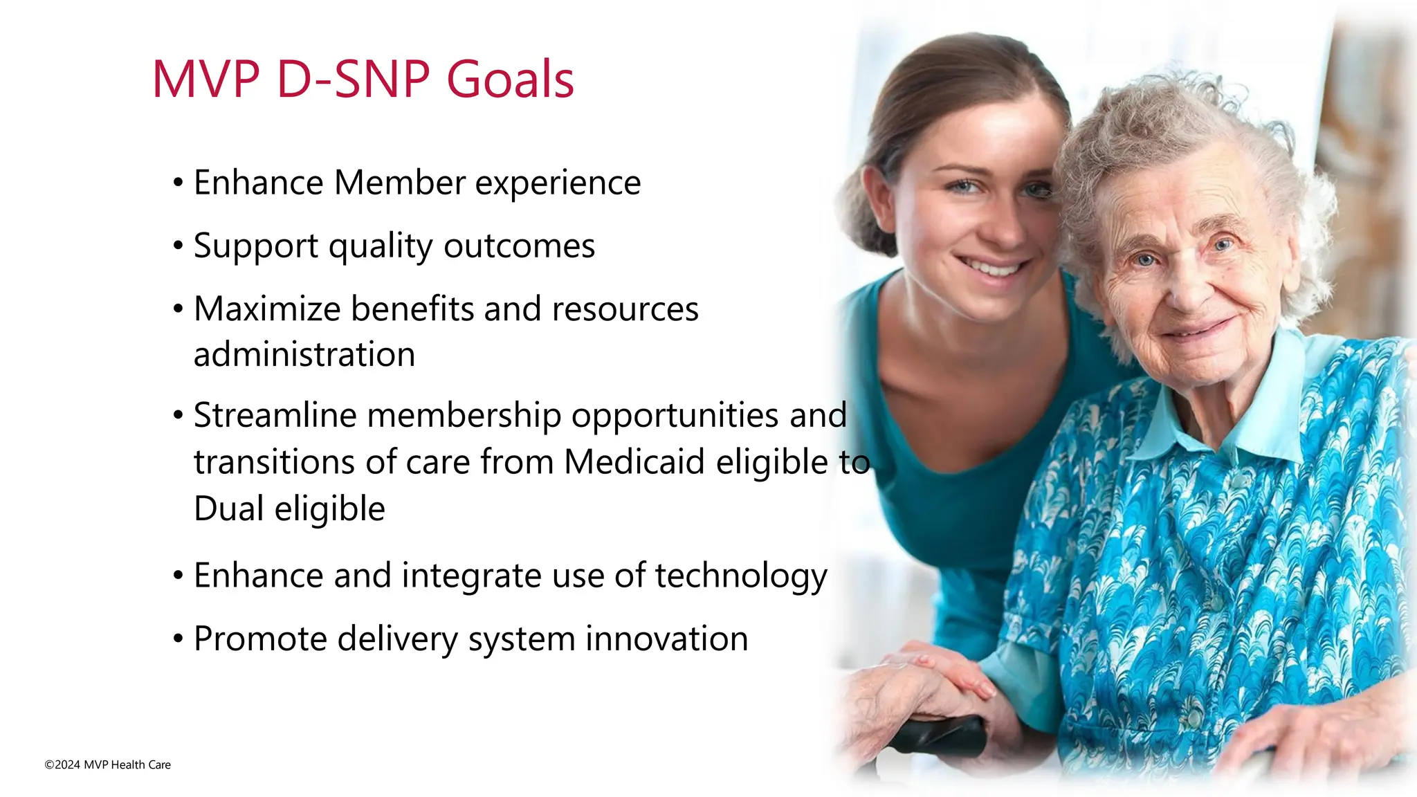 • Enhance Member experience
• Support quality outcomes
• Maximize benefits and resources
administration
• Streamline membership opportunities and
transitions of care from Medicaid eligible to
Dual eligible
• Enhance and integrate use of technology
• Promote delivery system innovation
©2024 MVP Health Care
MVP D-SNP Goals
 