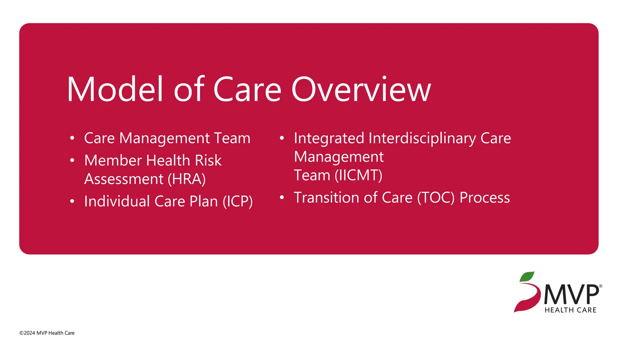 Model of Care Overview
©2024 MVP Health Care
• Care Management Team
• Member Health Risk
Assessment (HRA)
• Individual Care Plan (ICP)
• Integrated Interdisciplinary Care
Management
Team (IICMT)
• Transition of Care (TOC) Process
 