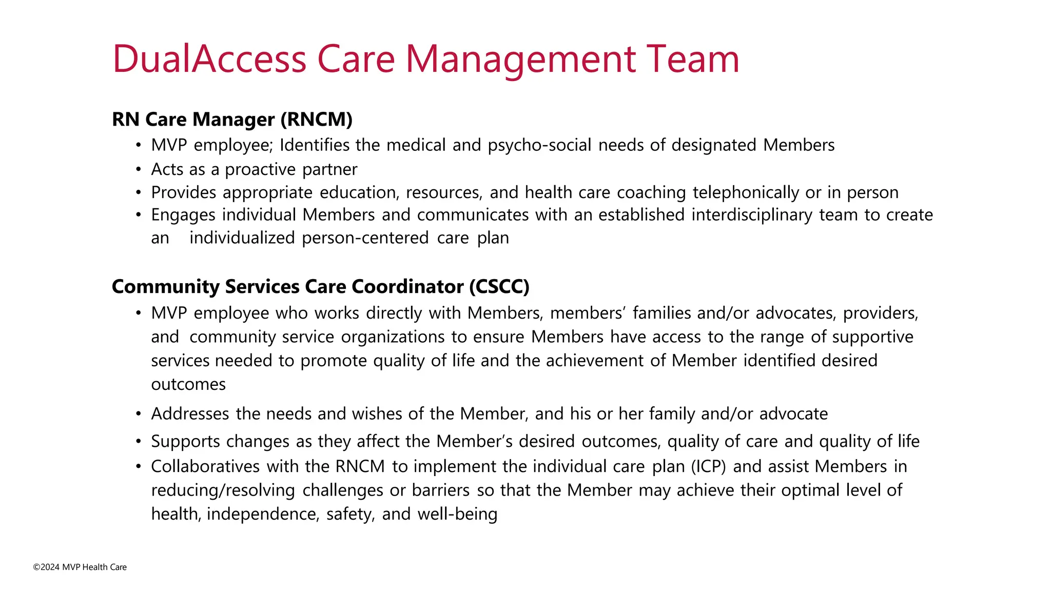 ©2024 MVP Health Care
RN Care Manager (RNCM)
• MVP employee; Identifies the medical and psycho-social needs of designated Members
• Acts as a proactive partner
• Provides appropriate education, resources, and health care coaching telephonically or in person
• Engages individual Members and communicates with an established interdisciplinary team to create
an individualized person-centered care plan
Community Services Care Coordinator (CSCC)
• MVP employee who works directly with Members, members’ families and/or advocates, providers,
and community service organizations to ensure Members have access to the range of supportive
services needed to promote quality of life and the achievement of Member identified desired
outcomes
• Addresses the needs and wishes of the Member, and his or her family and/or advocate
• Supports changes as they affect the Member’s desired outcomes, quality of care and quality of life
• Collaboratives with the RNCM to implement the individual care plan (ICP) and assist Members in
reducing/resolving challenges or barriers so that the Member may achieve their optimal level of
health, independence, safety, and well-being
DualAccess Care Management Team
 