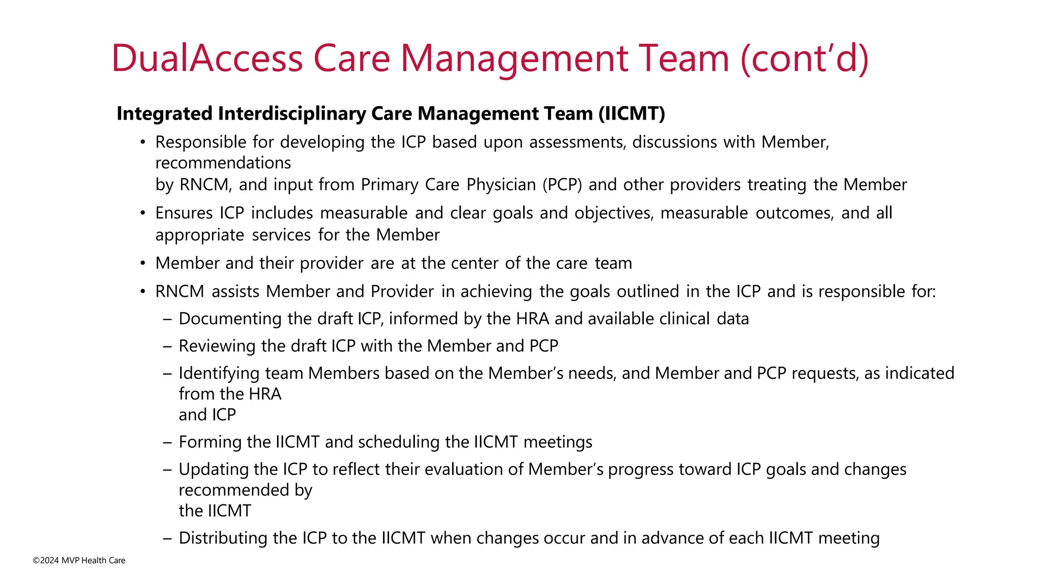©2024 MVP Health Care
Integrated Interdisciplinary Care Management Team (IICMT)
• Responsible for developing the ICP based upon assessments, discussions with Member,
recommendations
by RNCM, and input from Primary Care Physician (PCP) and other providers treating the Member
• Ensures ICP includes measurable and clear goals and objectives, measurable outcomes, and all
appropriate services for the Member
• Member and their provider are at the center of the care team
• RNCM assists Member and Provider in achieving the goals outlined in the ICP and is responsible for:
– Documenting the draft ICP, informed by the HRA and available clinical data
– Reviewing the draft ICP with the Member and PCP
– Identifying team Members based on the Member’s needs, and Member and PCP requests, as indicated
from the HRA
and ICP
– Forming the IICMT and scheduling the IICMT meetings
– Updating the ICP to reflect their evaluation of Member’s progress toward ICP goals and changes
recommended by
the IICMT
– Distributing the ICP to the IICMT when changes occur and in advance of each IICMT meeting
DualAccess Care Management Team (cont’d)
 