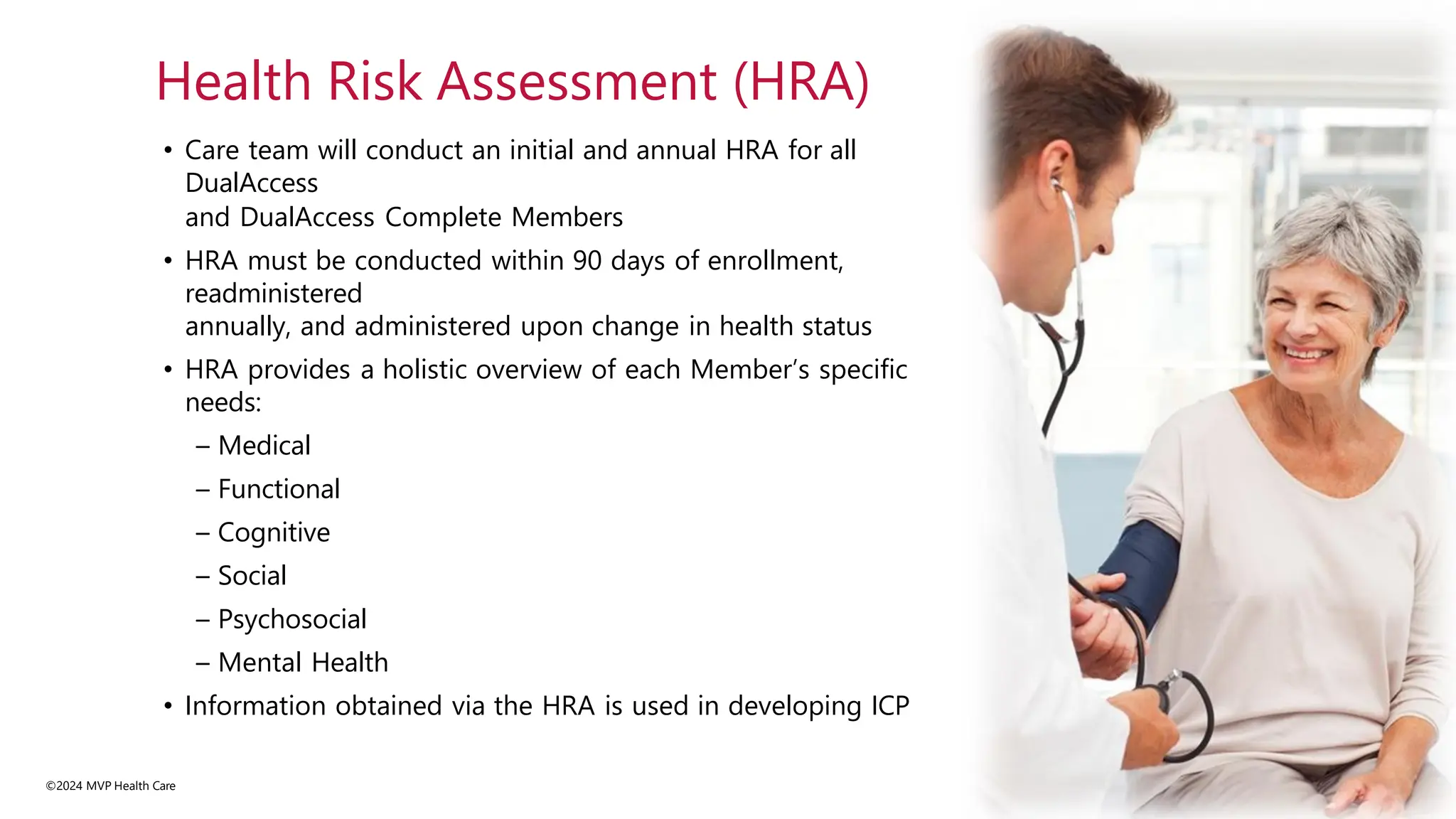 • Care team will conduct an initial and annual HRA for all
DualAccess
and DualAccess Complete Members
• HRA must be conducted within 90 days of enrollment,
readministered
annually, and administered upon change in health status
• HRA provides a holistic overview of each Member’s specific
needs:
– Medical
– Functional
– Cognitive
– Social
– Psychosocial
– Mental Health
• Information obtained via the HRA is used in developing ICP
©2024 MVP Health Care
Health Risk Assessment (HRA)
 